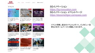 9
5Gイノベーション
https://5g-innovation.com
5Gイノベーション イベントページ
https://docomo5goc.connpass.com
イベント情報、過去のイベントレポート、インタビュー記
事などをホームページに掲載しております。
 