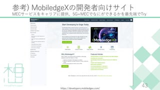 参考) MobiledgeXの開発者向けサイト
MECサービスをキャリアに提供、5G+MECでなにができるかを最先端でTry
43
https://developers.mobiledgex.com/
 