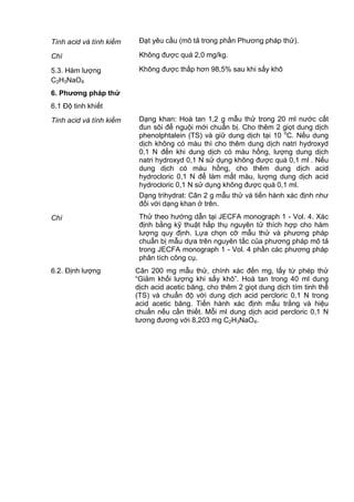 Tính acid và tính kiềm Đạt yêu cầu (mô tả trong phần Phương pháp thử).
Chì Không được quá 2,0 mg/kg.
5.3. Hàm lượng
C2H3NaO4
Không được thấp hơn 98,5% sau khi sấy khô
6. Phƣơng pháp thử
6.1 Độ tinh khiết
Tính acid và tính kiềm Dạng khan: Hoà tan 1,2 g mẫu thử trong 20 ml nước cất
đun sôi để nguội mới chuẩn bị. Cho thêm 2 giọt dung dịch
phenolphtalein (TS) và giữ dung dịch tại 10 o
C. Nếu dung
dịch không có màu thì cho thêm dung dịch natri hydroxyd
0,1 N đến khi dung dịch có màu hồng, lượng dung dịch
natri hydroxyd 0,1 N sử dụng không được quá 0,1 ml . Nếu
dung dịch có màu hồng, cho thêm dung dịch acid
hydrocloric 0,1 N để làm mất màu, lượng dung dịch acid
hydrocloric 0,1 N sử dụng không được quá 0,1 ml.
Dạng trihydrat: Cân 2 g mẫu thử và tiến hành xác định như
đối với dạng khan ở trên.
Chì Thử theo hướng dẫn tại JECFA monograph 1 - Vol. 4. Xác
định bằng kỹ thuật hấp thụ nguyên tử thích hợp cho hàm
lượng quy định. Lựa chọn cỡ mẫu thử và phương pháp
chuẩn bị mẫu dựa trên nguyên tắc của phương pháp mô tả
trong JECFA monograph 1 - Vol. 4 phần các phương pháp
phân tích công cụ.
6.2. Định lượng Cân 200 mg mẫu thử, chính xác đến mg, lấy từ phép thử
“Giảm khối lượng khi sấy khô”. Hoà tan trong 40 ml dung
dịch acid acetic băng, cho thêm 2 giọt dung dịch tím tinh thể
(TS) và chuẩn độ với dung dịch acid percloric 0,1 N trong
acid acetic băng. Tiến hành xác định mẫu trắng và hiệu
chuẩn nếu cần thiết. Mỗi ml dung dịch acid percloric 0,1 N
tương đương với 8,203 mg C2H3NaO4.
 