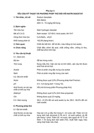Phụ lục 3
YÊU CẦU KỸ THUẬT VÀ PHƢƠNG PHÁP THỬ ĐỐI VỚI NATRI DIACETAT
1. Tên khác, chỉ số Sodium diacetate
INS 262(ii)
ADI= 0 - 15 mg/kg thể trọng
2. Định nghĩa
Tên hóa học Natri hydrogen diacetat
Mã số C.A.S. Natri acetat: 127-09-3. Acid acetic: 64-19-7
Công thức hóa học C4H7NaO4 . xH2O
Khối lượng phân tử 142,09 (dạng khan)
3. Cảm quan Chất rắn kết tinh dễ hút ẩm, màu trắng có mùi acetic.
4. Chức năng Chất điều chỉnh độ acid, chất chống nấm, chống ôi thiu,
chất tạo phức kim loại.
5. Yêu cầu kỹ thuật
5.1. Định tính
Độ tan Dễ tan trong nước.
Thử nung Nung mẫu thử. Cặn còn lại có tính kiềm, cặn này khi được
acid hoá sẽ sủi bọt.
Acetat Phải có phản ứng đặc trưng của acetat.
Natri Phải có phản ứng đặc trưng của natri.
5.2. Độ tinh khiết
Nước Không được quá 2,0% (Phương pháp Karl Fischer)
pH 4,5 - 5,0 (dung dịch 1 trong 10).
Acid formic và các tạp
chất có thể oxy hóa
Vết (mô tả trong phần Phương pháp thử).
Aldehyd Không được quá 0,2% (tính theo propanal).
Chì Không được quá 2,0 mg/kg.
5.3. Hàm lượng 39,0 - 41,0% đối với acid acetic tự do; 58,0 - 60,0% đối với
natri acetat
6. Phƣơng pháp thử
6.1 Độ tinh khiết
Acid formic và các tạp
chất có thể oxy hóa
Hòa tan 2,5 g mẫu thử trong 5 ml nước cất. Thêm 2,5 ml
dung dịch kali dicromat 0,1N và 6 ml acid sulfuric và để
yên trong 1 phút. Thêm 20 ml nước, làm nguội về 15 o
C và
thêm 1 ml dung dịch kali iodid (TS). Xuất hiện ngay màu
vàng nhạt hoặc nâu nhạt.
 
