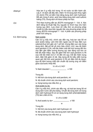 Aldehyd Hòa tan 5 g mẫu thử trong 10 ml nước và tiến hành cất.
Lấy 5 ml dịch cất đầu tiên, thêm 10 ml dung dịch thủy ngân
(II) clorid (TS) và kiềm hóa bằng dung dịch natri hydroxyd.
Để yên trong 5 phút, acid hóa bằng dung dịch acid sulfuric
loãng (TS). Dung dịch chỉ được phép hơi đục.
Chì Thử theo hướng dẫn tại JECFA monograph 1 - Vol. 4. Xác
định bằng kỹ thuật hấp thụ nguyên tử thích hợp cho hàm
lượng quy định. Lựa chọn cỡ mẫu thử và phương pháp
chuẩn bị mẫu dựa trên nguyên tắc của phương pháp mô tả
trong JECFA monograph 1 - Vol. 4 phần các phương pháp
phân tích công cụ.
6.2. Định lượng Natri acetat:
Cân 0,5 g mẫu thử, chính xác đến mg, hoà tan vào 50 ml
acid acetic băng. Làm khô bên ngoài của tổ hợp điện cực
calomel-thuỷ tinh gắn với 1 pH kế, nhúng điện cực vào trong
dung dịch, đặt pH kế về mức hiệu chỉnh +mV, sau đó thêm
acid percloric 0,1N, mỗi lần thêm một thể tích tương đối lớn
cho đến gần điểm tương đương (sự dao động của kim có
thể dễ nhận thấy). Sau đó giảm thể tích acid percloric 0,1N
của mỗi lần thêm là 0,1 ml đến khi sau mỗi lần thêm dung
dịch, điện thế giảm rõ rệt. Xây dựng đồ thị biểu diễn tương
quan giữ thể tích acid percloric 0,1N với điện thế đo được,
qua đó định lượng chất cần chuẩn độ tương ứng với điểm
giữa của bước nhảy thế.
V x N x 0,1421
% Natri diacetat = x 100
w
Trong đó:
V: thể tích của dung dịch acid percloric, ml
N: độ chuẩn chính các của dung dịch acid percloric
w: trọng lượng của mẫu thử, g
Acid acetic tự do:
Cân 4 g mẫu thử, chính xác đến mg, và hoà tan trong 50 ml
dung dịch nước cất pha loãng. Chuẩn độ dung dịch với dung
dịch natri hydroxyd N có sử dụng dung dịch phenolphatalein
(TS) làm chất chỉ thị.
V x N x 0,060
% Acid acetic tự do= x 100
w
Trong đó:
V: thể tích của dung dịch natri hydroxyd, ml
N: độ chuẩn chính các của dung dịch natri hydroxyd
w: trọng lượng của mẫu thử, g
 