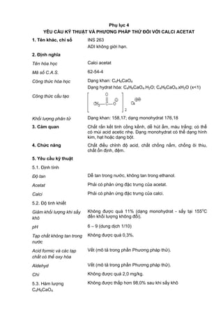 Phụ lục 4
YÊU CẦU KỸ THUẬT VÀ PHƢƠNG PHÁP THỬ ĐỐI VỚI CALCI ACETAT
1. Tên khác, chỉ số INS 263
ADI không giới hạn.
2. Định nghĩa
Tên hóa học Calci acetat
Mã số C.A.S. 62-54-4
Công thức hóa học Dạng khan: C4H6CaO4
Dạng hydrat hóa: C4H6CaO4.H2O; C4H6CaO4.xH2O (x<1)
Công thức cấu tạo
Khối lượng phân tử Dạng khan: 158,17; dạng monohydrat 176,18
3. Cảm quan Chất rắn kết tinh cồng kềnh, dễ hút ẩm, màu trắng; có thể
có mùi acid acetic nhẹ. Dạng monohydrat có thể dạng hình
kim, hạt hoặc dạng bột.
4. Chức năng Chất điều chỉnh độ acid, chất chống nấm, chống ôi thiu,
chất ổn định, đệm.
5. Yêu cầu kỹ thuật
5.1. Định tính
Độ tan Dễ tan trong nước, không tan trong ethanol.
Acetat Phải có phản ứng đặc trưng của acetat.
Calci Phải có phản ứng đặc trưng của calci.
5.2. Độ tinh khiết
Giảm khối lượng khi sấy
khô
Không được quá 11% (dạng monohydrat - sấy tại 155o
C
đến khối lượng không đổi).
pH 6 – 9 (dung dịch 1/10)
Tạp chất không tan trong
nước
Không được quá 0,3%.
Acid formic và các tạp
chất có thể oxy hóa
Vết (mô tả trong phần Phương pháp thử).
Aldehyd Vết (mô tả trong phần Phương pháp thử).
Chì Không được quá 2,0 mg/kg.
5.3. Hàm lượng
C4H6CaO4
Không được thấp hơn 98,0% sau khi sấy khô
 