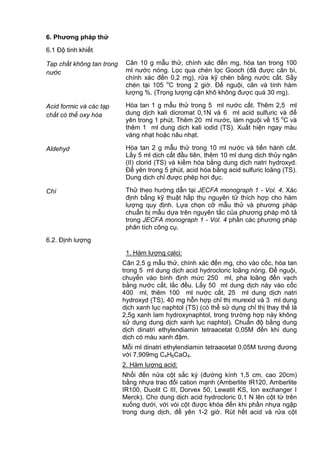 6. Phƣơng pháp thử
6.1 Độ tinh khiết
Tạp chất không tan trong
nước
Cân 10 g mẫu thử, chính xác đến mg, hòa tan trong 100
ml nước nóng. Lọc qua chén lọc Gooch (đã được cân bì,
chính xác đến 0,2 mg), rửa kỹ chén bằng nước cất. Sấy
chén tại 105 o
C trong 2 giờ. Để nguội, cân và tính hàm
lượng %. (Trọng lượng cặn khô không được quá 30 mg).
Acid formic và các tạp
chất có thể oxy hóa
Hòa tan 1 g mẫu thử trong 5 ml nước cất. Thêm 2,5 ml
dung dịch kali dicromat 0,1N và 6 ml acid sulfuric và để
yên trong 1 phút. Thêm 20 ml nước, làm nguội về 15 o
C và
thêm 1 ml dung dịch kali iodid (TS). Xuất hiện ngay màu
vàng nhạt hoặc nâu nhạt.
Aldehyd Hòa tan 2 g mẫu thử trong 10 ml nước và tiến hành cất.
Lấy 5 ml dịch cất đầu tiên, thêm 10 ml dung dịch thủy ngân
(II) clorid (TS) và kiềm hóa bằng dung dịch natri hydroxyd.
Để yên trong 5 phút, acid hóa bằng acid sulfuric loãng (TS).
Dung dịch chỉ được phép hơi đục.
Chì Thử theo hướng dẫn tại JECFA monograph 1 - Vol. 4. Xác
định bằng kỹ thuật hấp thụ nguyên tử thích hợp cho hàm
lượng quy định. Lựa chọn cỡ mẫu thử và phương pháp
chuẩn bị mẫu dựa trên nguyên tắc của phương pháp mô tả
trong JECFA monograph 1 - Vol. 4 phần các phương pháp
phân tích công cụ.
6.2. Định lượng
1. Hàm lượng calci:
Cân 2,5 g mẫu thử, chính xác đến mg, cho vào cốc, hòa tan
trong 5 ml dung dịch acid hydrocloric loãng nóng. Để nguội,
chuyển vào bình định mức 250 ml, pha loãng đến vạch
bằng nước cất, lắc đều. Lấy 50 ml dung dịch này vào cốc
400 ml, thêm 100 ml nước cất, 25 ml dung dịch natri
hydroxyd (TS), 40 mg hỗn hợp chỉ thị murexid và 3 ml dung
dịch xanh lục naphtol (TS) (có thể sử dụng chỉ thị thay thế là
2,5g xanh lam hydroxynaphtol, trong trường hợp này không
sử dụng dung dịch xanh lục naphtol). Chuẩn độ bằng dung
dịch dinatri ethylendiamin tetraacetat 0,05M đến khi dung
dịch có màu xanh đậm.
Mỗi ml dinatri ethylendiamin tetraacetat 0,05M tương đương
với 7,909mg C4H6CaO4.
2. Hàm lượng acid:
Nhồi đến nửa cột sắc ký (đường kính 1,5 cm, cao 20cm)
bằng nhựa trao đổi cation mạnh (Amberlite IR120, Amberlite
IR100, Duolit C III, Dorvex 50, Lewatit KS, Ion exchanger I
Merck). Cho dung dịch acid hydrocloric 0,1 N lên cột từ trên
xuống dưới, với vòi cột được khóa đến khi phần nhựa ngập
trong dung dịch, để yên 1-2 giờ. Rút hết acid và rửa cột
 