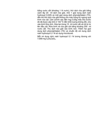 bằng nước cất (khoảng 1 lít nước), thử dịch rửa giải bằng
cách lấy 20 ml dịch rửa giải, nhỏ 1 giọt dung dịch natri
hydroxyd 0,02N và một giọt dung dịch phenolphtalein (TS),
đến khi thử dịch rửa giải không cho màu hồng thì ngừng quá
trình rửa cột. Cân (chính xác đến mg) 0,05g mẫu thử trước
đó đã được sấy khô ở 155 o
C đến khối lượng không đổi, cho
vào bình thủy tinh. Hòa tan trong 15 ml nước cất và rót từ từ
lên đầu cột. Rửa bình và rửa giải cột bằng khoảng 200 ml
nước cất. Thu dịch rửa giải vào bình nón. Thêm hai giọt
dung dịch phenolphtalein (TS) và chuẩn độ với dung dịch
natri hydroxyd 0,1 N sử dụng microburet.
Mỗi ml dung dịch natri hydroxyd 0,1 N tương đương với
7,909 mg C4H6CaO4.
 