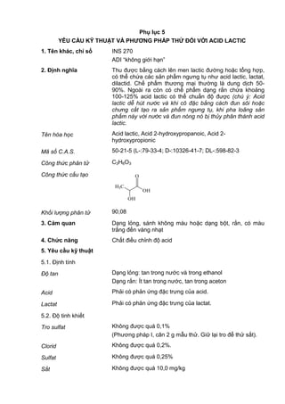 Phụ lục 5
YÊU CẦU KỸ THUẬT VÀ PHƢƠNG PHÁP THỬ ĐỐI VỚI ACID LACTIC
1. Tên khác, chỉ số INS 270
ADI “không giới hạn”
2. Định nghĩa Thu được bằng cách lên men lactic đường hoặc tổng hợp,
có thể chứa các sản phẩm ngưng tụ như acid lactic, lactat,
dilactid. Chế phẩm thương mại thường là dung dịch 50-
90%. Ngoài ra còn có chế phẩm dạng rắn chứa khoảng
100-125% acid lactic có thể chuẩn độ được (chú ý: Acid
lactic dễ hút nước và khi cô đặc bằng cách đun sôi hoặc
chưng cất tạo ra sản phẩm ngưng tụ, khi pha loãng sản
phẩm này với nước và đun nóng nó bị thủy phân thành acid
lactic.
Tên hóa học Acid lactic, Acid 2-hydroxypropanoic, Acid 2-
hydroxypropionic
Mã số C.A.S. 50-21-5 (L-:79-33-4; D-:10326-41-7; DL-:598-82-3
Công thức phân tử C3H6O3
Công thức cấu tạo
H3C
OH
OH
O
Khối lượng phân tử 90,08
3. Cảm quan Dạng lỏng, sánh không màu hoặc dạng bột, rắn, có màu
trắng đến vàng nhạt
4. Chức năng Chất điều chỉnh độ acid
5. Yêu cầu kỹ thuật
5.1. Định tính
Độ tan Dạng lỏng: tan trong nước và trong ethanol
Dạng rắn: Ít tan trong nước, tan trong aceton
Acid Phải có phản ứng đặc trưng của acid.
Lactat Phải có phản ứng đặc trưng của lactat.
5.2. Độ tinh khiết
Tro sulfat Không được quá 0,1%
(Phương pháp I, cân 2 g mẫu thử. Giữ lại tro để thử sắt).
Clorid Không được quá 0,2%.
Sulfat Không được quá 0,25%
Sắt Không được quá 10,0 mg/kg
 