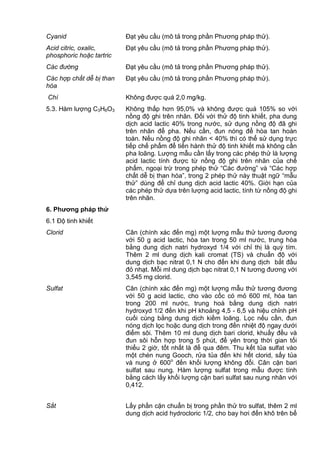 Cyanid Đạt yêu cầu (mô tả trong phần Phương pháp thử).
Acid citric, oxalic,
phosphoric hoặc tartric
Đạt yêu cầu (mô tả trong phần Phương pháp thử).
Các đường Đạt yêu cầu (mô tả trong phần Phương pháp thử).
Các hợp chất dễ bị than
hóa
Đạt yêu cầu (mô tả trong phần Phương pháp thử).
Chì Không được quá 2,0 mg/kg.
5.3. Hàm lượng C3H6O3 Không thấp hơn 95,0% và không được quá 105% so với
nồng độ ghi trên nhãn. Đối với thử độ tinh khiết, pha dung
dịch acid lactic 40% trong nước, sử dụng nồng độ đã ghi
trên nhãn để pha. Nếu cần, đun nóng để hòa tan hoàn
toàn. Nếu nồng độ ghi nhãn < 40% thì có thể sử dụng trực
tiếp chế phẩm để tiến hành thử độ tinh khiết mà không cần
pha loãng. Lượng mẫu cần lấy trong các phép thử là lượng
acid lactic tính được từ nồng độ ghi trên nhãn của chế
phẩm, ngoại trừ trong phép thử “Các đường” và “Các hợp
chất dễ bị than hóa”, trong 2 phép thử này thuật ngữ “mẫu
thử” dùng để chỉ dung dịch acid lactic 40%. Giới hạn của
các phép thử dựa trên lượng acid lactic, tính từ nồng độ ghi
trên nhãn.
6. Phƣơng pháp thử
6.1 Độ tinh khiết
Clorid Cân (chính xác đến mg) một lượng mẫu thử tương đương
với 50 g acid lactic, hòa tan trong 50 ml nước, trung hòa
bằng dung dịch natri hydroxyd 1/4 với chỉ thị là quỳ tím.
Thêm 2 ml dung dịch kali cromat (TS) và chuẩn độ với
dung dịch bạc nitrat 0,1 N cho đến khi dung dịch bắt đầu
đỏ nhạt. Mỗi ml dung dịch bạc nitrat 0,1 N tương đương với
3,545 mg clorid.
Sulfat Cân (chính xác đến mg) một lượng mẫu thử tương đương
với 50 g acid lactic, cho vào cốc có mỏ 600 ml, hòa tan
trong 200 ml nước, trung hoà bằng dung dịch natri
hydroxyd 1/2 đến khi pH khoảng 4,5 - 6,5 và hiệu chỉnh pH
cuối cùng bằng dung dịch kiềm loãng. Lọc nếu cần, đun
nóng dịch lọc hoặc dung dịch trong đến nhiệt độ ngay dưới
điểm sôi. Thêm 10 ml dung dịch bari clorid, khuấy đều và
đun sôi hỗn hợp trong 5 phút, để yên trong thời gian tối
thiểu 2 giờ, tốt nhất là để qua đêm. Thu kết tủa sulfat vào
một chén nung Gooch, rửa tủa đến khi hết clorid, sấy tủa
và nung ở 600o
đến khối lượng không đổi. Cân cặn bari
sulfat sau nung. Hàm lượng sulfat trong mẫu được tính
bằng cách lấy khối lượng cặn bari sulfat sau nung nhân với
0,412.
Sắt Lấy phần cặn chuẩn bị trong phần thử tro sulfat, thêm 2 ml
dung dịch acid hydrocloric 1/2, cho bay hơi đến khô trên bể
 