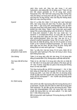 cách thủy nước sôi. Hòa tan cặn trong 1 ml acid
hydrocloric, pha loãng đến 40 ml bằng nước. Thêm 40 mg
tinh thể amoni persulfat và 10 ml dung dịch amoni
thiocyanat (TS). Tiến hành làm song song mẫu chứng thay
mẫu thử bằng 2 ml dung dịch sắt (20 g Fe). So sánh màu
của ống thử và ống chứng, màu của ống thử không được
đậm hơn màu của ống chứng
Cyanid Cân 0,1 g mẫu thử, thêm 3 ml dung dịch natri hydroxyd
20%, đun nóng trong bể cách thủy 10 phút. Sau khi làm
mát, thêm 1 giọt dung dịch phenolphtalein (TS) và thêm
từng giọt dung dịch acid acetic loãng (TS) đến khi hỗn hợp
không còn màu hồng. Thêm 3 giọt dung dịch acid acetic
loãng (TS) và pha loãng bằng nước tới đủ 40 ml. Thêm 0,6
ml dung dịch cloramin T (pha như sau: hoàn tan 1 g
cloramin T, C7H7NaO2SCl.3H2O, và nước đến đủ 100 ml,
sử dụng dung dịch ngay sau khi pha). Thêm 10 ml dung
dịch pyridin-pyrazolon (pha như sau: hòa tan 0,5 g 1-
phenyl-3-methyl-5-pyrazolon trong 100 ml nước nóng 75o
,
làm mát về nhiệt độ phòng, trộn với 20 ml pyridin có chứa
0,025 g bis-1-phenyl-3-methyl-5-pyrazolon, sử dụng dung
dịch ngay sau khi pha), để yên trong 25 phút. Dung dịch
không được có màu xanh (giới hạn ~ 1 mg/kg).
Acid citric, oxalic,
phosphoric hoặc tartric
Cân 1 g mẫu thử, hoà tan trong 10 ml nước, thêm 40 ml
dung dịch calci hydroxyd (TS), đun sôi trong 2 phút. Dung
dịch không được đục.
Các đường Thêm 5 ml dung dịch mẫu thử vào trong 10 ml dung dịch
đồng (II) tartrat kiềm (TS), Không được xuất hiện kết tủa đỏ.
Các hợp chất dễ bị than
hóa
Thêm từ từ, cẩn thận 5 ml dung dịch mẫu thử có nhiệt độ
15 o
lên trên 5 ml dung dịch acid sulfuric (TS) được giữ tại
15o
. Sau 15 phút, vùng tiếp xúc giữa 2 lớp dung dịch không
được có màu xám đậm.
Chì Thử theo hướng dẫn tại JECFA monograph 1 - Vol. 4. Xác
định bằng kỹ thuật hấp thụ nguyên tử thích hợp cho hàm
lượng quy định. Lựa chọn cỡ mẫu thử và phương pháp
chuẩn bị mẫu dựa trên nguyên tắc của phương pháp mô tả
trong JECFA monograph 1 - Vol. 4 phần các phương pháp
phân tích công cụ.
6.2. Định lượng
Cân (chính xác đến mg) lượng mẫu thử tương đương với 3
g acid lactic, chuyển vào bình 250 ml, thêm 50 ml dung dịch
natri hydroxyd 1 N, lắc đều và đun sôi trong 20 phút. Thêm
dung dịch phenolphtalein (TS), khi dung dịch còn nóng,
chuẩn độ lượng kiềm dư với acid sulfuric 1 N, tiến hành
làm 1 mẫu trắng song song.
Mỗi ml dung dịch natri hydroxyd 1N tương đương với 90,08
mg C3H6O3.
 