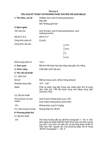 Phụ lục 6
YÊU CẦU KỸ THUẬT VÀ PHƢƠNG PHÁP THỬ ĐỐI VỚI ACID MALIC
1. Tên khác, chỉ số dl-Malic acid; acid 2-hydroxybutandioic
INS 296
ADI “Không giới hạn”
2. Định nghĩa
Tên hóa học Acid dl-malic; acid 2-hydroxybutandioic; acid
hydroxysuccinic
Mã số C.A.S. 6915-15-7
Công thức phân tử C4H6O5
Công thức cấu tạo COOH
CHOH
CH2
COOH
Khối lượng phân tử 134,1
3. Cảm quan Bột tinh thể hoặc hạt màu rắng hoặc gần như trắng
4. Chức năng Chất điều chỉnh độ acid
5. Yêu cầu kỹ thuật
5.1. Định tính
Độ tan Rất tan trong nước, dễ tan trong ethanol.
Khoảng nóng chảy 127o
- 132o
.
Malat Phải có phản ứng đặc trưng của malat (dịch thử là dung
dịch mẫu thử 1/20 đã được trung hòa bằng dung dịch
amoniac (TS)).
5.2. Độ tinh khiết
Acid fumaric và acid
maleic
Acid fumaric không được quá 1,0%
Acid maleic không được quá 0,05%.
Chì Không được quá 2,0 mg/kg.
5.3. Hàm lượng C4H6O5 Không thấp hơn 99,0%
6. Phƣơng pháp thử
6.1 Độ tinh khiết
Chì Thử theo hướng dẫn tại JECFA monograph 1 - Vol. 4. Xác
định bằng kỹ thuật AAS/ICP-AES thích hợp cho hàm lượng
quy định. Lựa chọn cỡ mẫu thử và phương pháp chuẩn bị
mẫu dựa trên nguyên tắc của phương pháp mô tả trong
JECFA monograph 1 - Vol. 4.
 