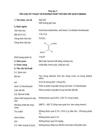 Phụ lục 7
YÊU CẦU KỸ THUẬT VÀ PHƢƠNG PHÁP THỬ ĐỐI VỚI ACID FUMARIC
1. Tên khác, chỉ số INS 297
ADI không giới hạn
2. Định nghĩa
Tên hóa học Acid trans-butendioic, acid trans-1,2-ethylen-dicarboxylic
Mã số C.A.S. 110-17-8
Công thức hóa học C4H4O4
Công thức cấu tạo
C
H
C
HOOC
H COOH
Khối lượng phân tử 116,07
3. Cảm quan Bột hoặc hạt tinh thể trắng, không mùi.
4. Chức năng Chất điều chỉnh acid, chất tạo mùi.
5. Yêu cầu kỹ thuật
5.1. Định tính
Độ tan Tan trong ethanol; khó tan trong nước và trong diethyl
ether.
pH 2,0-2,5 (dung dịch 1 trong 30).
Acid 1,2 dicarboxylic Phải có phản ứng đặc trưng của Acid 1,2 dicarboxylic.
Liên kết đôi Phải có phản ứng đặc trưng của liên kết đôi.
5.2. Độ tinh khiết
Giảm khối lượng khi sấy
khô
Không được quá 0,5%. (120 o
C, trong 4 giờ).
Khoảng nhiệt độ nóng
chảy
286o
C – 302 o
C (ống mao quản kín, làm nóng nhanh).
Tro sulfat Không được quá 0,1%. (Thử 2 g mẫu thử - Phương pháp
1).
Acid maleic Không được quá 0,1%.
Chì Không được quá 2,0 mg/kg.
5.3. Hàm lượng C4H4O4 Không được thấp hơn 99,0% tính theo chế phẩm khô.
 