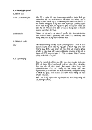 6. Phƣơng pháp thử
6.1 Định tính
Acid 1,2 dicarboxylic Lấy 50 g mẫu thử vào trong ống nghiệm, thêm 2-3 mg
resorcinol và 1 ml acid sulfuric, lắc đều, đun nóng 130 o
C
trong 5 phút và để nguội. Pha loãng với nước cất cho đủ 5
ml và nhỏ từng giọt dung dịch natri hydroxyd (2 trong 5) để
kiềm hóa dung dịch, để nguội và pha loãng với nước cất
đến 10 ml. Khi soi dưới đèn tử ngoại dung dịch có huỳnh
quang xanh lam ánh lục.
Liên kết đôi Thêm 10 ml nước cất vào 0,5 g mẫu thử, đun sôi để hòa
tan. Thêm 2 hoặc 3 giọt dung dịch brom (TS) vào dung dịch
nóng. Màu của dung dịch brom sẽ mất.
6.2 Độ tinh khiết
Chì Thử theo hướng dẫn tại JECFA monograph 1 - Vol. 4. Xác
định bằng kỹ thuật hấp thụ nguyên tử thích hợp cho hàm
lượng quy định. Lựa chọn cỡ mẫu thử và phương pháp
chuẩn bị mẫu dựa trên nguyên tắc của phương pháp mô tả
trong JECFA monograph 1 - Vol. 4 phần “Các Phương
pháp phân tích công cụ”.
6.3. Định lượng
Cân 1g mẫu thử, chính xác đến mg, chuyển vào bình nón
250 ml, thêm 50 ml methanol, hoà tan mẫu bằng cách làm
ấm nhẹ trên bể cách thuỷ. Để nguội, thêm dung dịch
phenolphtalein (TS) và chuẩn độ với dung dịch natri
hydroxyd 0,5 N cho đến khi xuất hiện màu hồng bền trong
ít nhất 30 giây. Tiến hành xác định mẫu trắng và hiệu
chuẩn nếu cần.
Mỗi ml dung dịch natri hydroxyd 0,5 N tương ứng với
29,02 mg C4H4O4.
 