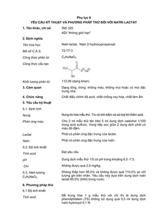 Phụ lục 8
YÊU CẦU KỸ THUẬT VÀ PHƢƠNG PHÁP THỬ ĐỐI VỚI NATRI LACTAT
1. Tên khác, chỉ số INS 325
ADI “không giới hạn”
2. Định nghĩa
Tên hóa học Natri lactat, Natri 2-hydroxypropanoat
Mã số C.A.S. 72-17-3
Công thức phân tử C3H5NaO3
Công thức cấu tạo
Khối lượng phân tử 112,06 (dạng khan)
3. Cảm quan Dạng lỏng, trong, không màu, không mùi hoặc có mùi đặc
trưng nhẹ
4. Chức năng Chất điều chỉnh độ acid, chất chống oxy hóa, chất làm ẩm
5. Yêu cầu kỹ thuật
5.1. Định tính
Nung Nung tro hóa mẫu thử. Tro có tính kiềm và sủi bọt khi thêm acid.
Phản ứng màu Cho 2 ml mẫu thử lên trên 5 ml dung dịch catechol 1/100
trong acid sulfuric. Vùng tiếp xúc giữa 2 dung dịch phải có
màu đỏ đậm.
Lactat Phải có phản ứng đặc trưng của lactat.
Natri Phải có phản ứng đặc trưng của natri.
5.2. Độ tinh khiết
Tính acid
Đạt yêu cầu
pH Dung dịch mẫu thử 1/5 có pH trong khoảng 6,5 -7,5.
Chì Không được quá 2,0 mg/kg.
5.3. Hàm lượng
C3H5NaO3
Không thấp hơn 95,0% và không được quá 110,0% so với
lượng ghi trên nhãn. Yêu cầu này dựa trên dung dịch natri
lactat 60,0% (kl/kl) trong nước.
6. Phƣơng pháp thử
6.1 Độ tinh khiết
Tính acid
Để trung hòa 1 g mẫu thử với chỉ thị là dung dịch
phenolphtalein (TS) không sử dụng quá 0,5 ml dung dịch
natri hydroxyd 0,1 N.
 