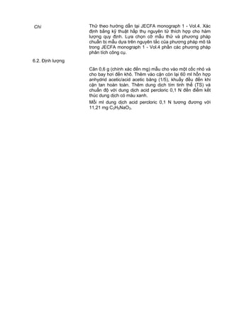 Chì Thử theo hướng dẫn tại JECFA monograph 1 - Vol.4. Xác
định bằng kỹ thuật hấp thụ nguyên tử thích hợp cho hàm
lượng quy định. Lựa chọn cỡ mẫu thử và phương pháp
chuẩn bị mẫu dựa trên nguyên tắc của phương pháp mô tả
trong JECFA monograph 1 - Vol.4 phần các phương pháp
phân tích công cụ.
6.2. Định lượng
Cân 0,6 g (chính xác đến mg) mẫu cho vào một cốc nhỏ và
cho bay hơi đến khô. Thêm vào cặn còn lại 60 ml hỗn hợp
anhydrid acetic/acid acetic băng (1/5), khuấy đều đến khi
cặn tan hoàn toàn. Thêm dung dịch tím tinh thể (TS) và
chuẩn độ với dung dịch acid percloric 0,1 N đến điểm kết
thúc dung dịch có màu xanh.
Mỗi ml dung dịch acid percloric 0,1 N tương đương với
11,21 mg C3H5NaO3.
 