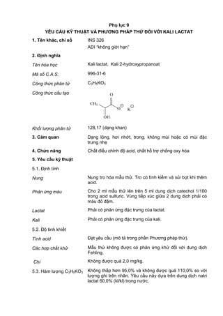 Phụ lục 9
YÊU CẦU KỸ THUẬT VÀ PHƢƠNG PHÁP THỬ ĐỐI VỚI KALI LACTAT
1. Tên khác, chỉ số INS 326
ADI “không giới hạn”
2. Định nghĩa
Tên hóa học Kali lactat, Kali 2-hydroxypropanoat
Mã số C.A.S. 996-31-6
Công thức phân tử C3H5KO3
Công thức cấu tạo
CH3
OH
O
O
+-
K
Khối lượng phân tử 128,17 (dạng khan)
3. Cảm quan Dạng lỏng, hơi nhớt, trong, không mùi hoặc có mùi đặc
trưng nhẹ
4. Chức năng Chất điều chỉnh độ acid, chất hỗ trợ chống oxy hóa
5. Yêu cầu kỹ thuật
5.1. Định tính
Nung Nung tro hóa mẫu thử. Tro có tính kiềm và sủi bọt khi thêm
acid.
Phản ứng màu Cho 2 ml mẫu thử lên trên 5 ml dung dịch catechol 1/100
trong acid sulfuric. Vùng tiếp xúc giữa 2 dung dịch phải có
màu đỏ đậm.
Lactat Phải có phản ứng đặc trưng của lactat.
Kali Phải có phản ứng đặc trưng của kali.
5.2. Độ tinh khiết
Tính acid Đạt yêu cầu (mô tả trong phần Phương pháp thử).
Các hợp chất khử Mẫu thử không được có phản ứng khử đối với dung dịch
Fehling.
Chì Không được quá 2,0 mg/kg.
5.3. Hàm lượng C3H5KO3 Không thấp hơn 95,0% và không được quá 110,0% so với
lượng ghi trên nhãn. Yêu cầu này dựa trên dung dịch natri
lactat 60,0% (kl/kl) trong nước.
 