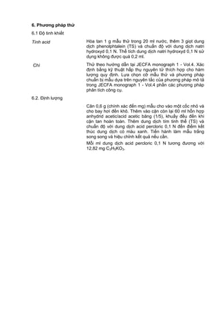 6. Phƣơng pháp thử
6.1 Độ tinh khiết
Tính acid Hòa tan 1 g mẫu thử trong 20 ml nước, thêm 3 giọt dung
dịch phenolphtalein (TS) và chuẩn độ với dung dịch natri
hydroxyd 0,1 N. Thể tích dung dịch natri hydroxyd 0,1 N sử
dụng không được quá 0,2 ml.
Chì Thử theo hướng dẫn tại JECFA monograph 1 - Vol.4. Xác
định bằng kỹ thuật hấp thụ nguyên tử thích hợp cho hàm
lượng quy định. Lựa chọn cỡ mẫu thử và phương pháp
chuẩn bị mẫu dựa trên nguyên tắc của phương pháp mô tả
trong JECFA monograph 1 - Vol.4 phần các phương pháp
phân tích công cụ.
6.2. Định lượng
Cân 0,6 g (chính xác đến mg) mẫu cho vào một cốc nhỏ và
cho bay hơi đến khô. Thêm vào cặn còn lại 60 ml hỗn hợp
anhydrid acetic/acid acetic băng (1/5), khuấy đều đến khi
cặn tan hoàn toàn. Thêm dung dịch tím tinh thể (TS) và
chuẩn độ với dung dịch acid percloric 0,1 N đến điểm kết
thúc dung dịch có màu xanh. Tiến hành làm mẫu trắng
song song và hiệu chỉnh kết quả nếu cần.
Mỗi ml dung dịch acid percloric 0,1 N tương đương với
12,82 mg C3H5KO3.
 