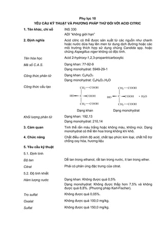 Phụ lục 10
YÊU CẦU KỸ THUẬT VÀ PHƢƠNG PHÁP THỬ ĐỐI VỚI ACID CITRIC
1. Tên khác, chỉ số INS 330
ADI “không giới hạn”
2. Định nghĩa Acid citric có thể được sản xuất từ các nguồn như chanh
hoặc nước dứa hay lên men từ dung dịch đường hoặc các
môi trường thích hợp sử dụng chủng Candida spp. hoặc
chủng Aspegillus niger không có độc tính.
Tên hóa học Acid 2-hydroxy-1,2,3-propantricarboxylic
Mã số C.A.S. Dạng khan: 77-92-9
Dạng monohydrat: 5949-29-1
Công thức phân tử Dạng khan: C6H8O7
Dạng monohydrat: C6H8O7.H2O
Công thức cấu tạo
HO
CH2 COOH
C COOH
COOHCH2
. H2O
CH2 COOH
C COOHHO
COOHCH2
Dạng khan Dạng monohydrat
Khối lượng phân tử Dạng khan: 192,13
Dạng monohydrat: 210,14
3. Cảm quan Tinh thể rắn màu trắng hoặc không màu, không mùi. Dạng
monohydrat có thể lên hoa trong không khí khô.
4. Chức năng Chất điều chỉnh độ acid, chất tạo phức kim loại, chất hỗ trợ
chống oxy hóa, hương liệu
5. Yêu cầu kỹ thuật
5.1. Định tính
Độ tan Dễ tan trong ethanol, rất tan trong nước, ít tan trong ether.
Citrat Phải có phản ứng đặc trưng của citrat.
5.2. Độ tinh khiết
Hàm lượng nước Dạng khan: Không được quá 0,5%
Dạng monohydrat: Không được thấp hơn 7,5% và không
được quá 8,8%. (Phương pháp Karl-Fischer).
Tro sulfat Không được quá 0,05%.
Oxalat Không được quá 100,0 mg/kg.
Sulfat Không được quá 150,0 mg/kg.
 