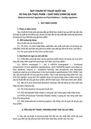 QUY CHUẨN KỸ THUẬT QUỐC GIA
VỀ PHỤ GIA THỰC PHẨM – CHẤT ĐIỀU CHỈNH ĐỘ ACID
National technical regulation on Food Additives – Acidity regulators
I. QUY ĐỊNH CHUNG
1. Phạm vi điều chỉnh
Quy chuẩn kỹ thuật quốc gia (sau đây gọi tắt là Quy chuẩn) này quy định các yêu cầu
kỹ thuật và quản lý về chất lượng, vệ sinh an toàn đối với các chất điều chỉnh độ acid được
sử dụng với mục đích làm phụ gia thực phẩm.
2. Đối tƣợng áp dụng
Quy chuẩn này áp dụng đối với:
2.1. Tổ chức, cá nhân nhập khẩu, xuất khẩu, sản xuất, buôn bán và sử dụng các
chất điều chỉnh độ acid làm phụ gia thực phẩm (sau đây gọi tắt là tổ chức, cá nhân).
2.2. Cơ quan quản lý nhà nước có liên quan.
3. Giải thích từ ngữ và chữ viết tắt:
3.1. Chất điều chỉnh độ acid: là phụ gia thực phẩm được sử dụng với mục đích
thay đổi hoặc kiểm soát tính acid hoặc tính kiềm của thực phẩm.
3.2. JECFA monograph 1 - Vol. 4 (JECFA monographs 1 - Combined
compendium of food addiditive specifications; Joint FAO/WHO expert committee on
food additives; Volume 4 - Analytical methods, test procedures and laboratory
solutions used by and referenced in the food additive specifications; FAO, 2006): Các
yêu cầu kỹ thuật đối với phụ gia thực phẩm, Tập 4 Các phương pháp phân tích, quy
trình thử nghiệm, dung dịch thử nghiệm được sử dụng (hoặc tham chiếu) trong yêu
cầu kỹ thuật đối với phụ gia thực phẩm; JECFA biên soạn; FAO ban hành năm 2006.
3.3. Mã số C.A.S (Chemical Abstracts Service): Mã số đăng ký hóa chất của
Hiệp hội Hóa chất Hoa Kỳ.
3.4. TS (Test solution): Dung dịch thuốc thử.
3.5. ADI (Acceptable daily intake): Lượng ăn vào hàng ngày chấp nhận được.
3.6 PTWI (Provisional Tolerable Weekly Intake): Lượng ăn vào hàng tuần tạm
thời chịu đựng được
3.7. INS (International numbering system): Hệ thống mã số quốc tế về phụ gia
thực phẩm.
II. YÊU CẦU KỸ THUẬT, PHƢƠNG PHÁP THỬ VÀ LẤY MẪU
1. Yêu cầu kỹ thuật và phương pháp thử đối với các chất điều chỉnh độ acid
được quy định tại các phụ lục ban hành kèm theo Quy chuẩn này như sau:
 