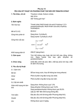 Phụ lục 12
YÊU CẦU KỸ THUẬT VÀ PHƢƠNG PHÁP THỬ ĐỐI VỚI TRINATRI CITRAT
1. Tên khác, chỉ số Trisodium citrate; Sodium citrate;
INS 331iii
ADI “không giới hạn”
2. Định nghĩa
Tên hóa học Trinatri citrat; Muối trinatri của acid 2-hydroxy-1,2,3-
propantricarboxylic; Muối trinatri của acid -hydroxy
tricarballynic.
Mã số C.A.S. 68-04-2
Công thức phân tử Dạng khan: C6H5Na3O7
Dạng hydrat: C6H5Na3O7.xH2O
Công thức cấu tạo
CH2 COO
CHO
CH2
COO
COO
_
_
_
3Na
+
Khối lượng phân tử 258,07 (dạng khan)
3. Cảm quan Tinh thể không màu hoặc bột tinh thể màu trắng, không
mùi. Dạng hydrat hóa bao gồm dihydrat và
pentahemihydrat.
4. Chức năng Chất điều chỉnh độ acid, đệm, chất tạo phức kim loại, chất
ổn định nhũ tương.
5. Yêu cầu kỹ thuật
5.1. Định tính
Độ tan Dễ tan trong nước, thực tế không tan trong ethanol.
Citrat Phải có phản ứng đặc trưng của citrat.
Natri Phải có phản ứng đặc trưng của natri.
5.2. Độ tinh khiết
Giảm khối lượng khi làm
khô
Dạng khan: Không được quá 1,0%
Dạng dihydrat: Không được quá 13,0%
Dạng pentahemihydrat: Không được quá 30,0%
(sấy tại 180o
đến khối lượng không đổi).
Tính kiềm Đạt yêu cầu (mô tả trong phần Phương pháp thử).
Oxalat Đạt yêu cầu (mô tả trong phần Phương pháp thử).
Chì Không được quá 2 mg/kg.
 