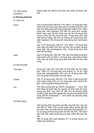 5.3. Hàm lượng
C6H5Na3O7
Không thấp hơn 99,0% tính theo chế phẩm đã được làm
khô.
6. Phƣơng pháp thử
6.1 Định tính
Citrat Lấy 5 ml dung dịch mẫu thử 1/10, thêm 1 ml dung dịch calci
clorid (TS) và 3 giọt dung dịch xanh bromothymol (TS), acid
hóa nhẹ bằng dung dịch acid hydrocloric loãng (TS). Thêm
dung dịch natri hydroxyd (TS) đến khi dung dịch chuyển
thành màu xanh da trời trong, sau đó đun sôi dung dịch
trong 3 phút, lắc nhẹ trong khi đun. Trong dung dịch xuất
hiện kết tủa trắng, kết tủa này không tan trong dung dịch
natri hydroxyd (TS) nhưng tan trong dung dịch acid acetic
(TS).
Lấy 10 ml dung dịch mẫu thử 1/10, thêm 1 ml dung dịch
thủy ngân (II) sulfat (TS). Đun sôi hỗn hợp và thêm vài giọt
dung dịch kali permanganat (TS). Trong dung dịch xuất
hiện kết tủa trắng.
Natri Lấy 5 ml dung dịch mẫu thử 1/20, acid hóa bằng dung dịch
acid acetic (TS) và thêm 1 ml dung dịch uranyl kẽm acetat
(TS). Sau vài phút trong dung dịch xuất hiện kết tủa màu
vàng.
6.2 Độ tinh khiết
Tính kiềm Dung dịch mẫu thử 1/20 phải có tính kiềm khi thử bằng
quỳ. Thêm 0,2 ml dung dịch acid sulfuric 0,1 N và 1 giọt
dung dịch phenolphtalein (TS) vào 10 ml dung dịch mẫu
thử, dung dịch không được có màu hồng.
Oxalat Lấy 10 ml dung dịch mẫu thử 1/10, thêm 5 giọt dung dịch
acid acetic loãng (TS) và 2 ml dung dịch calci clorid (TS).
Sau 1 giờ dung dịch không được đục.
Chì Thử theo hướng dẫn tại JECFA monograph 1 - Vol.4. Xác
định bằng kỹ thuật hấp thụ nguyên tử thích hợp cho hàm
lượng quy định. Lựa chọn cỡ mẫu thử và phương pháp
chuẩn bị mẫu dựa trên nguyên tắc của phương pháp mô tả
trong JECFA monograph 1 - Vol.4 phần các phương pháp
phân tích công cụ.
6.3 Định lượng
Cân khoảng 350 mg (chính xác đến mg) mẫu thử, cho vào
cốc 250 ml. Thêm 100 ml acid acetic băng, khuấy đến khi
tan hoàn toàn và chuẩn độ với dung dịch acid percloric 0,1
N, sử dụng chỉ thị là dung dịch tím tinh thể (TS). Tiến hành
làm một mẫu trắng song song và hiệu chỉnh kết quả nếu
cần.
Mỗi ml dung dịch acid percloric 0,1 N tương đương với
8,602 mg C6H5Na3O7.
 