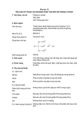 Phụ lục 13
YÊU CẦU KỸ THUẬT VÀ PHƢƠNG PHÁP THỬ ĐỐI VỚI TRIKALI CITRAT
1. Tên khác, chỉ số Potasium citrate;
INS 332ii
ADI “không giới hạn”
2. Định nghĩa
Tên hóa học Trikali citrat; Muối trikali của acid 2-hydroxy-1,2,3-
propantricarboxylic; Muối trikali của acid -hydroxy
tricarballynic.
Mã số C.A.S. 866-84-2
Công thức phân tử C6H5K3O7.H2O
Công thức cấu tạo
CH2 COO
CHO
CH2
COO
COO
_
_
_
3
+
K . H2O
Khối lượng phân tử 324,42
3. Cảm quan Tinh thể trong, không màu dễ chảy rữa, hoặc bột dạng hạt
màu trắng, không mùi.
4. Chức năng Chất điều chỉnh độ acid, đệm, chất tạo phức kim loại, chất
ổn định.
5. Yêu cầu kỹ thuật
5.1. Định tính
Độ tan Rất dễ tan trong nước, thực tế không tan trong ethanol.
Citrat Phải có phản ứng đặc trưng của citrat.
Kali Phải có phản ứng đặc trưng của kali.
5.2. Độ tinh khiết
Giảm khối lượng khi làm
khô
Không được quá 6,0% (sấy tại 180o
C trong 4 giờ).
Tính kiềm Đạt yêu cầu (mô tả trong phần Phương pháp thử).
Oxalat Đạt yêu cầu (mô tả trong phần Phương pháp thử).
Chì Không được quá 2,0 mg/kg.
5.3. Hàm lượng C6H5K3O7 Không thấp hơn 99,0% tính theo chế phẩm đã được làm
khô.
 