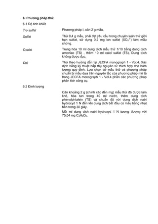 6. Phƣơng pháp thử
6.1 Độ tinh khiết
Tro sulfat Phương pháp I, cân 2 g mẫu.
Sulfat Thử 0,4 g mẫu, phải đạt yêu cầu trong chuyên luận thử giới
hạn sulfat, sử dụng 0,2 mg ion sulfat (SO4
2-
) làm mẫu
chứng.
Oxalat Trung hòa 10 ml dung dịch mẫu thử 1/10 bằng dung dịch
amoniac (TS) , thêm 10 ml calci sulfat (TS), Dung dịch
không được đục.
Chì Thử theo hướng dẫn tại JECFA monograph 1 - Vol.4. Xác
định bằng kỹ thuật hấp thụ nguyên tử thích hợp cho hàm
lượng quy định. Lựa chọn cỡ mẫu thử và phương pháp
chuẩn bị mẫu dựa trên nguyên tắc của phương pháp mô tả
trong JECFA monograph 1 - Vol.4 phần các phương pháp
phân tích công cụ.
6.2 Định lượng
Cân khoảng 2 g (chính xác đến mg) mẫu thử đã được làm
khô, hòa tan trong 40 ml nước, thêm dung dịch
phenolphtalein (TS) và chuẩn độ với dung dịch natri
hydroxyd 1 N đến khi dung dịch bắt đầu có màu hồng nhạt
bền trong 30 giây.
Mỗi ml dung dịch natri hydroxyd 1 N tương đương với
75,04 mg C4H6O6.
 