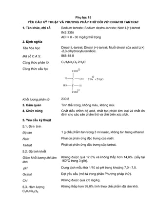 Phụ lục 15
YÊU CẦU KỸ THUẬT VÀ PHƢƠNG PHÁP THỬ ĐỐI VỚI DINATRI TARTRAT
1. Tên khác, chỉ số Sodium tartrate; Sodium dextro-tartrate; Natri L(+)-tartrat
INS 335ii
ADI = 0 - 30 mg/kg thể trọng
2. Định nghĩa
Tên hóa học Dinatri L-tartrat; Dinatri (+)-tartrat; Muối dinatri của acid L(+)
-2,3-dihydroxybutandioic.
Mã số C.A.S. 868-18-8
Công thức phân tử C4H4Na2O6.2H2O
Công thức cấu tạo
C
C
H
HO H
COO
COO
_
_
2Na .2 H2O
+
OH
Khối lượng phân tử 230,8
3. Cảm quan Tinh thể trong, không màu, không mùi.
4. Chức năng Chất điều chỉnh độ acid, chất tạo phức kim loại và chất ổn
định cho các sản phẩm thịt và chế biến xúc xích.
5. Yêu cầu kỹ thuật
5.1. Định tính
Độ tan 1 g chế phẩm tan trong 3 ml nước, không tan trong ethanol.
Natri Phải có phản ứng đặc trưng của natri.
Tartrat Phải có phản ứng đặc trưng của tartrat.
5.2. Độ tinh khiết
Giảm khối lượng khi làm
khô
Không được quá 17,0% và không thấp hơn 14,0%. (sấy tại
150o
C trong 3 giờ).
pH Dung dịch mẫu thử 1/10 có pH trong khoảng 7,0 - 7,5.
Oxalat Đạt yêu cầu (mô tả trong phần Phương pháp thử).
Chì Không được quá 2,0 mg/kg.
5.3. Hàm lượng
C4H4Na2O6
Không thấp hơn 99,0% tính theo chế phẩm đã làm khô.
 