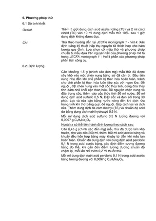 6. Phƣơng pháp thử
6.1 Độ tinh khiết
Oxalat Thêm 5 giọt dung dịch acid acetic loãng (TS) và 2 ml calci
clorid (TS) vào 10 ml dung dịch mẫu thử 10%, sau 1 giờ
dung dịch không được đục.
Chì Thử theo hướng dẫn tại JECFA monograph 1 - Vol.4. Xác
định bằng kỹ thuật hấp thụ nguyên tử thích hợp cho hàm
lượng quy định. Lựa chọn cỡ mẫu thử và phương pháp
chuẩn bị mẫu dựa trên nguyên tắc của phương pháp mô tả
trong JECFA monograph 1 - Vol.4 phần các phương pháp
phân tích công cụ.
6.2. Định lượng
Cân khoảng 1,5 g (chính xác đến mg) mẫu thử đã được
sấy khô vào một chén nung bằng sứ đã cân bì. Đầu tiên
nung nhẹ đến khi chế phẩm bị than hóa hoàn toàn, tránh
cho chế phẩn bị than hóa luôn tiếp xúc với ngọn lửa. Để
nguội , đặt chén nung vào một cốc thủy tinh, dùng đũa thủy
tinh dầm nhỏ khối cặn than hóa. Để nguyên chén nung và
đũa trong cốc, thêm vào cốc thủy tinh 50 ml nước, 50 ml
dung dịch acid sulfuric 0,5 N. Đậy cốc và đun sôi trong 30
phút. Lọc và rửa cặn bằng nước nóng đến khi dịch rửa
trung tính khi thử bằng quỳ, để nguội. Gộp dịch lọc và dịch
rửa. Thêm dung dịch da cam methyl (TS) và chuẩn độ acid
dư bằng dung dịch natri hydroxyd 0,5 N.
Mỗi ml dung dịch acid sulfuric 0,5 N tương đương với
0,0097 g C4H4Na2O6.
Ngoài ra có thể tiến hành định lượng theo cách sau:
Cân 0,45 g (chính xác đến mg) mẫu thử đã được làm khô
trước, cho vào cốc 250 ml, thêm 100 ml acid acetic băng và
khuấy đều hỗn hợp bằng máy khuấy từ đến khi mẫu tan
hoàn toàn. Chuẩn độ dung dịch với dung dịch acid percloric
0,1 N trong acid acetic băng, xác định điểm tương đương
bằng đo thế, khi gần đến điểm tương đương chuẩn độ
chậm lại, mỗi lần chỉ thêm 0,2 ml thuốc thử.
Mỗi ml dung dịch natri acid percloric 0,1 N trong acid acetic
băng tương đương với 0,0097 g C4H4Na2O6.
 