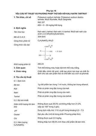Phụ lục 16
YÊU CẦU KỸ THUẬT VÀ PHƢƠNG PHÁP THỬ ĐỐI VỚI KALI NATRI TARTRAT
1. Tên khác, chỉ số Potassium sodium tartrate; Potassium sodium dextro-
tartrate; Muối Rochelle, Muối Seignette
INS 337
ADI = 0 - 30 mg/kg thể trọng
2. Định nghĩa
Tên hóa học Kali natri L-tartrat; Kali natri (+)-tartrat; Muối kali natri của
acid L-2,3-dihydroxybutandioic.
Mã số C.A.S. 304-59-6
Công thức phân tử C4H4NaKO6.4H2O
Công thức cấu tạo
H
HO
C
C H
COO
COO
_
_
Na
. 4 H2O
+
OH
K
+
Khối lượng phân tử 282,23
3. Cảm quan Tinh thể không màu hoặc bột tinh thể màu trắng.
4. Chức năng Chất điều chỉnh độ acid, chất tạo phức kim loại và chất ổn
định cho các sản phẩm thịt và chế biến xúc xích và phomát.
5. Yêu cầu kỹ thuật
5.1. Định tính
Độ tan 1g chế phẩm tan trong 1 ml nước, không tan trong ethanol.
Kali Phải có phản ứng đặc trưng của kali.
Natri Phải có phản ứng đặc trưng của natri.
Tartrat Phải có phản ứng đặc trưng của tartrat.
5.2. Độ tinh khiết
Giảm khối lượng khi làm
khô
Không được quá 26,0% và không thấp hơn 21,0%
(sấy tại 150o
trong 3 giờ).
pH Dung dịch mẫu thử 1/10 có pH trong khoảng 6,5 - 7,5.
Oxalat Đạt yêu cầu (mô tả trong phần Phương pháp thử).
Chì Không được quá 2,0 mg/kg.
5.3. Hàm lượng
C4H4NaKO6
Không thấp hơn 99,0% tính theo chế phẩm đã làm khô.
 