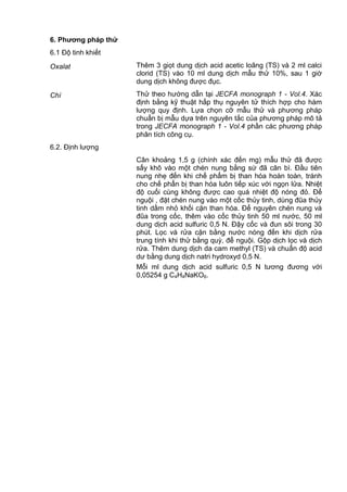 6. Phƣơng pháp thử
6.1 Độ tinh khiết
Oxalat Thêm 3 giọt dung dịch acid acetic loãng (TS) và 2 ml calci
clorid (TS) vào 10 ml dung dịch mẫu thử 10%, sau 1 giờ
dung dịch không được đục.
Chì Thử theo hướng dẫn tại JECFA monograph 1 - Vol.4. Xác
định bằng kỹ thuật hấp thụ nguyên tử thích hợp cho hàm
lượng quy định. Lựa chọn cỡ mẫu thử và phương pháp
chuẩn bị mẫu dựa trên nguyên tắc của phương pháp mô tả
trong JECFA monograph 1 - Vol.4 phần các phương pháp
phân tích công cụ.
6.2. Định lượng
Cân khoảng 1,5 g (chính xác đến mg) mẫu thử đã được
sấy khô vào một chén nung bằng sứ đã cân bì. Đầu tiên
nung nhẹ đến khi chế phẩm bị than hóa hoàn toàn, tránh
cho chế phẩn bị than hóa luôn tiếp xúc với ngọn lửa. Nhiệt
độ cuối cùng không được cao quá nhiệt độ nóng đỏ. Để
nguội , đặt chén nung vào một cốc thủy tinh, dùng đũa thủy
tinh dầm nhỏ khối cặn than hóa. Để nguyên chén nung và
đũa trong cốc, thêm vào cốc thủy tinh 50 ml nước, 50 ml
dung dịch acid sulfuric 0,5 N. Đậy cốc và đun sôi trong 30
phút. Lọc và rửa cặn bằng nước nóng đến khi dịch rửa
trung tính khi thử bằng quỳ, để nguội. Gộp dịch lọc và dịch
rửa. Thêm dung dịch da cam methyl (TS) và chuẩn độ acid
dư bằng dung dịch natri hydroxyd 0,5 N.
Mỗi ml dung dịch acid sulfuric 0,5 N tương đương với
0,05254 g C4H4NaKO6.
 