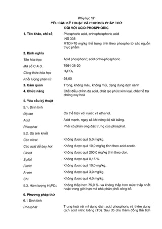 Phụ lục 17
YÊU CẦU KỸ THUẬT VÀ PHƢƠNG PHÁP THỬ
ĐỐI VỚI ACID PHOSPHORIC
1. Tên khác, chỉ số Phosphoric acid, orthophosphoric acid
INS 338
MTDI=70 mg/kg thể trọng tính theo phospho từ các nguồn
thực phẩm
2. Định nghĩa
Tên hóa học Acid phosphoric; acid ortho-phosphoric
Mã số C.A.S. 7664-38-20
Công thức hóa học
H3PO4
Khối lượng phân tử 98,00
3. Cảm quan Trong, không màu, không mùi, dạng dung dịch sánh
4. Chức năng Chất điều chỉnh độ acid, chất tạo phức kim loại, chất hỗ trợ
chống oxy hoá
5. Yêu cầu kỹ thuật
5.1. Định tính
Độ tan Có thể trộn với nước và ethanol.
Acid Acid mạnh, ngay cả khi nồng độ rất loãng.
Phosphat Phải có phản ứng đặc trưng của phosphat.
5.2. Độ tinh khiết
Các nitrat Không được quá 5,0 mg/kg.
Các acid dễ bay hơi Không được quá 10,0 mg/kg tính theo acid acetic.
Clorid Không được quá 200,0 mg/kg tính theo clor.
Sulfat Không được quá 0,15 %.
Florid Không được quá 10,0 mg/kg.
Arsen Không được quá 3,0 mg/kg.
Chì Không được quá 4,0 mg/kg.
5.3. Hàm lượng H3PO4 Không thấp hơn 75,0 %, và không thấp hơn mức thấp nhất
hoặc trong giới hạn mà nhà phân phối công bố.
6. Phƣơng pháp thử
6.1 Định tính
Phosphat Trung hoà vài ml dung dịch acid phosphoric và thêm dung
dịch acid nitric loãng (TS). Sau đó cho thêm đồng thể tích
 