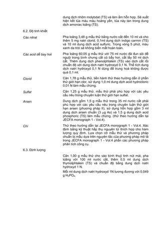 dung dịch nhôm molybdat (TS) và làm ấm hỗn hợp. Sẽ xuất
hiện kết tủa màu màu hoàng yến, tủa này tan trong dung
dịch amoniac loãng (TS).
6.2. Độ tinh khiết
Các nitrat Pha loãng 3,48 g mẫu thử bằng nước cất đến 10 ml và cho
thêm 5 mg natri clorid, 0,1ml dung dịch indigo carmin (TS)
và 10 ml dung dịch acid sulfuric. Trong vòng 5 phút, màu
xanh da trời sẽ không biến mất hoàn toàn.
Các acid dễ bay hơi Pha loãng 60,05 g mẫu thử với 75 ml nước đã đun sôi để
nguội trong bình chưng cất có bẫy hơi, cất lấy 50 ml dịch
cất. Thêm dung dịch phenolphtalein (TS) vào dịch cất rồi
chuẩn độ với dung dịch natri hydroxyd 0,1 N. Thể tích dung
dịch natri hydroxyd 0,1 N dùng để trung hoà không được
quá 0,1 ml.
Clorid Cân 1,78 g mẫu thử, tiến hành thử theo hướng dẫn ở phần
thử giới hạn clor, sử dụng 1,0 ml dung dịch acid hydrocloric
0,01 N làm mẫu chứng.
Sulfat Cân 1,25 g mẫu thử, mẫu thử phải phù hợp với các yêu
cầu nêu trong chuyên luận thử giới hạn sulfat.
Arsen Dung dịch gồm 1,5 g mẫu thử trong 35 ml nước cất phải
phù hợp với các yêu cầu nêu trong chuyên luận thử giới
hạn arsen (phương pháp II), sử dụng hỗn hợp gồm 3 ml
dung dịch arsen chuẩn (3 g As) và 1,5 g dung dịch acid
phosphoric (TS) làm mẫu chứng. (thử theo hướng dẫn tại
JECFA monograph 1 - Vol.4).
Chì Thử theo hướng dẫn tại JECFA monograph 1 - Vol.4. Xác
định bằng kỹ thuật hấp thụ nguyên tử thích hợp cho hàm
lượng quy định. Lựa chọn cỡ mẫu thử và phương pháp
chuẩn bị mẫu dựa trên nguyên tắc của phương pháp mô tả
trong JECFA monograph 1 - Vol.4 phần các phương pháp
phân tích công cụ.
6.3. Định lượng
Cân 1,00 g mẫu thử cho vào bình thuỷ tinh nút mài, pha
loãng với 100 ml nước cất, thêm 0,5 ml dung dịch
thymolphtalein (TS) và chuẩn độ bằng dung dịch natri
hydroxyd 1 N.
Mỗi ml dung dịch natri hydroxyd 1N tương đương với 0,049
g H3PO4.
 
