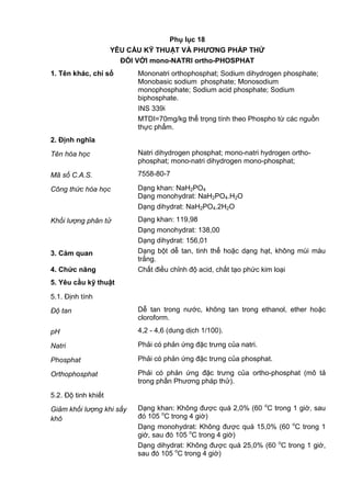 Phụ lục 18
YÊU CẦU KỸ THUẬT VÀ PHƢƠNG PHÁP THỬ
ĐỐI VỚI mono-NATRI ortho-PHOSPHAT
1. Tên khác, chỉ số Mononatri orthophosphat; Sodium dihydrogen phosphate;
Monobasic sodium phosphate; Monosodium
monophosphate; Sodium acid phosphate; Sodium
biphosphate.
INS 339i
MTDI=70mg/kg thể trọng tính theo Phospho từ các nguồn
thực phẩm.
2. Định nghĩa
Tên hóa học Natri dihydrogen phosphat; mono-natri hydrogen ortho-
phosphat; mono-natri dihydrogen mono-phosphat;
Mã số C.A.S. 7558-80-7
Công thức hóa học Dạng khan: NaH2PO4
Dạng monohydrat: NaH2PO4.H2O
Dạng dihydrat: NaH2PO4.2H2O
Khối lượng phân tử Dạng khan: 119,98
Dạng monohydrat: 138,00
Dạng dihydrat: 156,01
3. Cảm quan Dạng bột dễ tan, tinh thể hoặc dạng hạt, không mùi màu
trắng.
4. Chức năng Chất điều chỉnh độ acid, chất tạo phức kim loại
5. Yêu cầu kỹ thuật
5.1. Định tính
Độ tan Dễ tan trong nước, không tan trong ethanol, ether hoặc
cloroform.
pH 4,2 - 4,6 (dung dịch 1/100).
Natri Phải có phản ứng đặc trưng của natri.
Phosphat Phải có phản ứng đặc trưng của phosphat.
Orthophosphat Phải có phản ứng đặc trưng của ortho-phosphat (mô tả
trong phần Phương pháp thử).
5.2. Độ tinh khiết
Giảm khối lượng khi sấy
khô
Dạng khan: Không được quá 2,0% (60 o
C trong 1 giờ, sau
đó 105 o
C trong 4 giờ)
Dạng monohydrat: Không được quá 15,0% (60 o
C trong 1
giờ, sau đó 105 o
C trong 4 giờ)
Dạng dihydrat: Không được quá 25,0% (60 o
C trong 1 giờ,
sau đó 105 o
C trong 4 giờ)
 