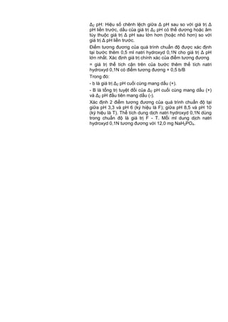 Δ2 pH: Hiệu số chênh lệch giữa Δ pH sau so với giá trị Δ
pH liền trước, dấu của giá trị Δ2 pH có thể dương hoặc âm
tùy thuộc giá trị Δ pH sau lớn hơn (hoặc nhỏ hơn) so với
giá trị Δ pH liền trước.
Điểm tương đương của quá trình chuẩn độ được xác định
tại bước thêm 0,5 ml natri hydroxyd 0,1N cho giá trị Δ pH
lớn nhất. Xác định giá trị chính xác của điểm tương đương
= giá trị thể tích cận trên của bước thêm thể tích natri
hydroxyd 0,1N có điểm tương đương + 0,5 b/B
Trong đó:
- b là giá trị Δ2 pH cuối cùng mang dấu (+).
- B là tổng trị tuyệt đối của Δ2 pH cuối cùng mang dấu (+)
và Δ2 pH đầu tiên mang dấu (-).
Xác định 2 điểm tương đương của quá trình chuẩn độ tại
giữa pH 3,3 và pH 6 (ký hiệu là F); giữa pH 8,5 và pH 10
(ký hiệu là T). Thể tích dung dịch natri hydroxyd 0,1N dùng
trong chuẩn độ là giá trị F - T. Mỗi ml dung dịch natri
hydroxyd 0,1N tương đương với 12,0 mg NaH2PO4.
 