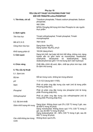Phụ lục 19
YÊU CẦU KỸ THUẬT VÀ PHƢƠNG PHÁP THỬ
ĐỐI VỚI TRINATRI ortho-PHOSPHAT
1. Tên khác, chỉ số Trisodium phosphate; Tribasic sodium phosphate; Sodium
phosphate.
INS 339iii
MTDI=70mg/kg thể trọng tính theo Phospho từ các nguồn
thực phẩm
2. Định nghĩa
Tên hóa học Trinatri orthophosphat; Trinatri phosphat; Trinatri
monophosphat
Mã số C.A.S. 7601-54-9
Công thức hóa học Dạng khan: Na3PO4
Dạng hydrat: Na3PO4.xH2O
Khối lượng phân tử 163,94 (dạng khan)
3. Cảm quan Dạng tinh thể, hạt hoặc bột tinh thể trắng, không mùi; dạng
hydrat sẵn có gồm hemi và monohydrat, hexahydrat,
octahydrat, decahydrat và dodecahydrat; dạng
dodecahydrat bao gồm 1/4 mol dung dịch natri hydroxyd.
4. Chức năng Chất điều chỉnh độ acid, đệm, chất tạo phức kim loại, chất
ổn định nhũ tương
5. Yêu cầu kỹ thuật
5.1. Định tính
Độ tan Dễ tan trong nước, không tan trong ethanol.
pH 11,5-12,5 (dung dịch 1/100).
Natri Phải có phản ứng đặc trưng của natri (mô tả trong phần
Phương pháp thử).
Phosphat Phải có phản ứng đặc trưng của phosphat (mô tả trong
phần Phương pháp thử).
Orthophosphat Phải có phản ứng đặc trưng của orthophosphat (mô tả
trong phần Phương pháp thử).
5.2. Độ tinh khiết
Giảm khối lượng khi nung
Dạng khan: Không được quá 2% (120 o
C trong 2 giờ, sau
đó 800o
C trong 30 phút)
Dạng monohydrat: Không được quá 11% (120 o
C trong 2
giờ, sau đó 800 o
C trong 30 phút)
Dạng dodecahydrat: 45 - 58% (120 o
C trong 2 giờ, sau đó
800 o
C trong 30 phút)
Các chất không tan trong
nước
Không được quá 0,2%.
 