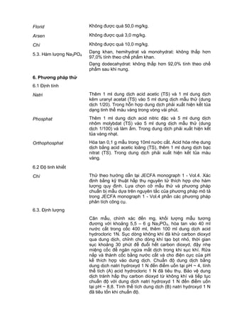 Florid Không được quá 50,0 mg/kg.
Arsen Không được quá 3,0 mg/kg.
Chì Không được quá 10,0 mg/kg.
5.3. Hàm lượng Na3PO4
Dạng khan, hemihydrat và monohydrat: không thấp hơn
97,0% tính theo chế phẩm khan.
Dạng dodecahydrat: không thấp hơn 92,0% tính theo chế
phẩm sau khi nung.
6. Phƣơng pháp thử
6.1 Định tính
Natri Thêm 1 ml dung dịch acid acetic (TS) và 1 ml dung dịch
kẽm uranyl acetat (TS) vào 5 ml dung dịch mẫu thử (dung
dịch 1/20). Trong hỗn hợp dung dịch phải xuất hiện kết tủa
dạng tinh thể màu vàng trong vòng vài phút.
Phosphat Thêm 1 ml dung dịch acid nitric đặc và 5 ml dung dịch
nhôm molybdat (TS) vào 5 ml dung dịch mẫu thử (dung
dịch 1/100) và làm ấm. Trong dung dịch phải xuất hiện kết
tủa vàng nhạt.
Orthophosphat Hòa tan 0,1 g mẫu trong 10ml nước cất. Acid hóa nhẹ dung
dịch bằng acid acetic loãng (TS), thêm 1 ml dung dịch bạc
nitrat (TS). Trong dung dịch phải xuất hiện kết tủa màu
vàng.
6.2 Độ tinh khiết
Chì Thử theo hướng dẫn tại JECFA monograph 1 - Vol.4. Xác
định bằng kỹ thuật hấp thụ nguyên tử thích hợp cho hàm
lượng quy định. Lựa chọn cỡ mẫu thử và phương pháp
chuẩn bị mẫu dựa trên nguyên tắc của phương pháp mô tả
trong JECFA monograph 1 - Vol.4 phần các phương pháp
phân tích công cụ.
6.3. Định lượng
Cân mẫu, chính xác đến mg, khối lượng mẫu tương
đương với khoảng 5,5 – 6 g Na3PO4, hòa tan vào 40 ml
nước cất trong cốc 400 ml, thêm 100 ml dung dịch acid
hydrocloric 1N. Sục dòng không khí đã khử carbon dioxyd
qua dung dịch, chỉnh cho dòng khí tạo bọt nhỏ, thời gian
sục khoảng 30 phút để đuổi hết carbon dioxyd, đậy nhẹ
miệng cốc để ngăn ngừa mất dịch trong khi sục khí. Rửa
nắp và thành cốc bằng nước cất và cho điện cực của pH
kế thích hợp vào dung dịch. Chuẩn độ dung dịch bằng
dung dịch natri hydroxyd 1 N đến điểm uốn tại pH ~ 4, tính
thể tích (A) acid hydrocloric 1 N đã tiêu thụ. Bảo vệ dung
dịch tránh hấp thụ carbon dioxyd từ không khí và tiếp tục
chuẩn độ với dung dịch natri hydroxyd 1 N đến điểm uốn
tại pH ~ 8,8. Tính thể tích dung dịch (B) natri hydroxyd 1 N
đã tiêu tốn khi chuẩn độ.
 