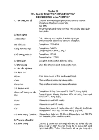 Phụ lục 20
YÊU CẦU KỸ THUẬT VÀ PHƢƠNG PHÁP THỬ
ĐỐI VỚI DICALCI ortho-PHOSPHAT
1. Tên khác, chỉ số Calcium mono hydrogen phosphate; Dibasic calcium
phosphate; Dicalcium phosphate,
INS 341ii
MTDI=70mg/kg thể trọng tính theo Phospho từ các nguồn
thực phẩm
2. Định nghĩa
Tên hóa học Calci monohydrophosphat, Calcium hydrogen
orthophosphat, Secondary calcium phosphat;
Mã số C.A.S. Dạng khan: 7757-93-9
Công thức hóa học Dạng khan: CaHPO4
Dạng dihydrat: CaHPO4.2H2O
Khối lượng phân tử Dạng khan: 136,06
Dạng dihydrat: 172,09
3. Cảm quan Dạng tinh thể hoặc hạt, bột màu trắng.
4. Chức năng Chất điều chỉnh độ acid, thức ăn cho men.
5. Yêu cầu kỹ thuật
5.1. Định tính
Độ tan Ít tan trong nước, không tan trong ethanol.
Calci Phải có phản ứng đặc trưng của calci.
Phosphat Phải có phản ứng đặc trưng của phosphat.
5.2. Độ tinh khiết
Giảm khối lượng khi sấy
khô
Dạng khan: Không được quá 2% (200 o
C, trong 3 giờ)
Dạng dihydrat: Không thấp hơn 18% và không được quá
22% (200 o
C trong 3 giờ)
Florid Không được quá 50,0 mg/kg.
Arsen Không được quá 3,0 mg/kg.
Chì Không được quá 4,0 mg/kg (Xác định bằng kỹ thuật hấp
thụ nguyên tử thích hợp cho hàm lượng quy định).
5.3. Hàm lượng CaHPO4 Không được thấp hơn 98,0% và không được quá 102,0%
tính theo chế phẩm sau khi sấy khô.
6. Phƣơng pháp thử
6.1. Định lượng Cân 0,3 g (chính xác đến mg) mẫu thử đã được sấy khô
trong 3 giờ ở 200o
, hoà tan trong 10 ml dung dịch acid
hydrocloric (TS). Thêm 120 ml nước và vài giọt dung dịch
 