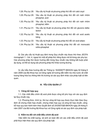 1.28. Phụ lục 28: Yêu cầu kỹ thuật và phương pháp thử đối với calci oxyd
1.29. Phụ lục 29: Yêu cầu kỹ thuật và phương pháp thử đối với natri nhôm
phosphat, acid
1.30. Phụ lục 30: Yêu cầu kỹ thuật và phương pháp thử đối với natri nhôm
phosphat, kiềm
1.31. Phụ lục 31: Yêu cầu kỹ thuật và phương pháp thử đối với glucono delta-
lacton
1.32. Phụ lục 32: Yêu cầu kỹ thuật và phương pháp thử đối với acid acetic
băng
1.33. Phụ lục 33: Yêu cầu kỹ thuật và phương pháp thử đối với acid adipic
1.34. Phụ lục 34: Yêu cầu kỹ thuật và phương pháp thử đối với monocalci
ortho-phosphat
2. Các yêu cầu kỹ thuật quy định trong Quy chuẩn này được thử theo JECFA
monograph 1 - Vol. 4, ngoại trừ một số phép thử riêng được mô tả trong các phụ lục.
Các phương pháp thử được hướng dẫn trong Quy chuẩn này không bắt buộc phải
áp dụng, có thể sử dụng các phương pháp thử khác tương đương.
3. Lấy mẫu theo hướng dẫn tại Thông tư 16/2009/TT-BKHCN ngày 02 tháng 6
năm 2009 của Bộ Khoa học và Công nghệ về hướng dẫn kiểm tra nhà nước về chất
lượng hàng hóa lưu thông trên thị trường và các quy định khác của pháp luật có liên
quan.
III. YÊU CẦU QUẢN LÝ
1. Công bố hợp quy
1.1. Các chất điều chỉnh độ acid phải được công bố phù hợp với các quy định
tại Quy chuẩn này.
1.2. Phương thức, trình tự, thủ tục công bố hợp quy được thực hiện theo Quy
định về chứng nhận hợp chuẩn, chứng nhận hợp quy và công bố hợp chuẩn, công
bố hợp quy ban hành kèm theo Quyết định số 24/2007/QĐ-BKHCN ngày 28 tháng 9
năm 2007 của Bộ trưởng Bộ Khoa học và Công nghệ và các quy định của pháp luật.
2. Kiểm tra đối với chất điều chỉnh độ acid
Việc kiểm tra chất lượng, vệ sinh an toàn đối với các chất điều chỉnh độ acid
phải thực hiện theo các quy định của pháp luật.
 