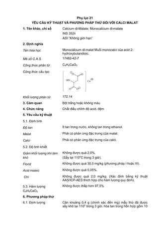 Phụ lục 21
YÊU CẦU KỸ THUẬT VÀ PHƢƠNG PHÁP THỬ ĐỐI VỚI CALCI MALAT
1. Tên khác, chỉ số Calcium dl-Malate; Monocalcium dl-malate
INS 352ii
ADI “Không giới hạn”
2. Định nghĩa
Tên hóa học Monocalcium dl-malat Muối monocalci của acid 2-
hydroxybutandioic.
Mã số C.A.S. 17482-42-7
Công thức phân tử C4H4CaO5
Công thức cấu tạo
OO
O O
HO
_
_
Ca
2+
Khối lượng phân tử 172,14
3. Cảm quan Bột trắng hoặc không màu
4. Chức năng Chất điều chỉnh độ acid, đệm
5. Yêu cầu kỹ thuật
5.1. Định tính
Độ tan Ít tan trong nước, không tan trong ethanol.
Malat Phải có phản ứng đặc trưng của malat.
Calci Phải có phản ứng đặc trưng của calci.
5.2. Độ tinh khiết
Giảm khối lượng khi làm
khô
Không được quá 2,0%.
(Sấy tại 110o
C trong 3 giờ).
Florid Không được quá 30,0 mg/kg (phương pháp I hoặc III).
Acid maleic Không được quá 0,05%.
Chì Không được quá 2,0 mg/kg. (Xác định bằng kỹ thuật
AAS/ICP-AES thích hợp cho hàm lượng quy định).
5.3. Hàm lượng
C4H4CaO5
Không được thấp hơn 97,5%
6. Phƣơng pháp thử
6.1. Định lượng Cân khoảng 0,4 g (chính xác đến mg) mẫu thử đã được
sấy khô tại 110o
trong 3 giờ, hòa tan trong hỗn hợp gồm 10
 