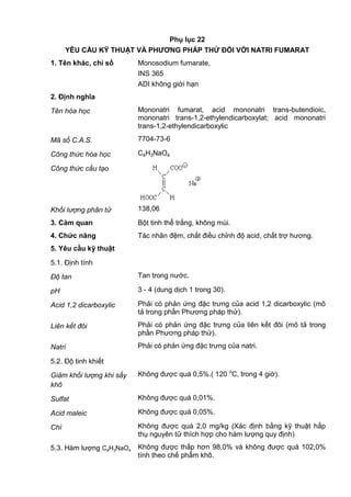 Phụ lục 22
YÊU CẦU KỸ THUẬT VÀ PHƢƠNG PHÁP THỬ ĐỐI VỚI NATRI FUMARAT
1. Tên khác, chỉ số Monosodium fumarate,
INS 365
ADI không giới hạn
2. Định nghĩa
Tên hóa học Mononatri fumarat, acid mononatri trans-butendioic,
mononatri trans-1,2-ethylendicarboxylat; acid mononatri
trans-1,2-ethylendicarboxylic
Mã số C.A.S. 7704-73-6
Công thức hóa học C4H3NaO4
Công thức cấu tạo
Khối lượng phân tử 138,06
3. Cảm quan Bột tinh thể trắng, không mùi.
4. Chức năng Tác nhân đệm, chất điều chỉnh độ acid, chất trợ hương.
5. Yêu cầu kỹ thuật
5.1. Định tính
Độ tan Tan trong nước.
pH 3 - 4 (dung dịch 1 trong 30).
Acid 1,2 dicarboxylic Phải có phản ứng đặc trưng của acid 1,2 dicarboxylic (mô
tả trong phần Phương pháp thử).
Liên kết đôi Phải có phản ứng đặc trưng của liên kết đôi (mô tả trong
phần Phương pháp thử).
Natri Phải có phản ứng đặc trưng của natri.
5.2. Độ tinh khiết
Giảm khối lượng khi sấy
khô
Không được quá 0,5%.( 120 o
C, trong 4 giờ).
Sulfat Không được quá 0,01%.
Acid maleic Không được quá 0,05%.
Chì Không được quá 2,0 mg/kg (Xác định bằng kỹ thuật hấp
thụ nguyên tử thích hợp cho hàm lượng quy định)
5.3. Hàm lượng C4H3NaO4
Không được thấp hơn 98,0% và không được quá 102,0%
tính theo chế phẩm khô.
 