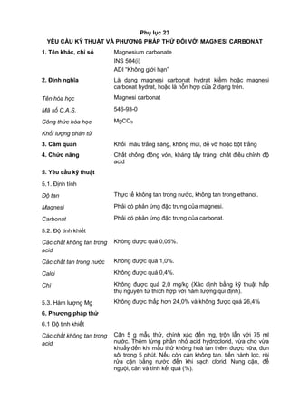 Phụ lục 23
YÊU CẦU KỸ THUẬT VÀ PHƢƠNG PHÁP THỬ ĐỐI VỚI MAGNESI CARBONAT
1. Tên khác, chỉ số Magnesium carbonate
INS 504(i)
ADI “Không giới hạn”
2. Định nghĩa Là dạng magnesi carbonat hydrat kiềm hoặc magnesi
carbonat hydrat, hoặc là hỗn hợp của 2 dạng trên.
Tên hóa học Magnesi carbonat
Mã số C.A.S. 546-93-0
Công thức hóa học MgCO3
Khối lượng phân tử
3. Cảm quan Khối màu trắng sáng, không mùi, dễ vỡ hoặc bột trắng
4. Chức năng Chất chống đông vón, kháng tẩy trắng, chất điều chỉnh độ
acid
5. Yêu cầu kỹ thuật
5.1. Định tính
Độ tan Thực tế không tan trong nước, không tan trong ethanol.
Magnesi Phải có phản ứng đặc trưng của magnesi.
Carbonat Phải có phản ứng đặc trưng của carbonat.
5.2. Độ tinh khiết
Các chất không tan trong
acid
Không được quá 0,05%.
Các chất tan trong nước Không được quá 1,0%.
Calci Không được quá 0,4%.
Chì Không được quá 2,0 mg/kg (Xác định bằng kỹ thuật hấp
thụ nguyên tử thích hợp với hàm lượng qui định).
5.3. Hàm lượng Mg Không được thấp hơn 24,0% và không được quá 26,4%
6. Phƣơng pháp thử
6.1 Độ tinh khiết
Các chất không tan trong
acid
Cân 5 g mẫu thử, chính xác đến mg, trộn lẫn với 75 ml
nước. Thêm từng phần nhỏ acid hydroclorid, vừa cho vừa
khuấy đến khi mẫu thử không hoà tan thêm được nữa, đun
sôi trong 5 phút. Nếu còn cặn không tan, tiến hành lọc, rồi
rửa cặn bằng nước đến khi sạch clorid. Nung cặn, để
nguội, cân và tính kết quả (%).
 