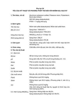 Phụ lục 24
YÊU CẦU KỸ THUẬT VÀ PHƢƠNG PHÁP THỬ ĐỐI VỚI NHÔM KALI SULFAT
1. Tên khác, chỉ số Aluminium potassium sulfate; Potassium alum; Potashalum;
Burnt alum (khan)
INS 522 (dạng dodecahydrat)
PTWI = 1 mg/kg thể trọng
2. Định nghĩa
Tên hóa học Nhôm kali sulfat dodecahydrat; Nhôm kali sulfat khan.
Mã số C.A.S. Dạng khan: 10043-67-1
Dạng dodecahydrat: 7784-24-9
Công thức hóa học AlK(SO4)2.xH2O (x = 0 hoặc 12)
Khối lượng phân tử Dạng khan: 258,21
Dạng dodecahydrat: 474,38
3. Cảm quan Tinh thể lớn, trong suốt, hoặc mảnh tinh thể, hoặc bột tinh
thể không mùi.
4. Chức năng Chất điều chỉnh độ acid, làm rắn chắc, chất tạo xốp.
5. Yêu cầu kỹ thuật
5.1. Định tính
Độ tan Dễ tan trong nước, không tan trong ethanol.
pH Dung dịch mẫu thử 10% có pH trong khoảng 3,0 - 4,0.
Nhôm Phải có phản ứng đặc trưng của nhôm.
Kali Phải có phản ứng đặc trưng của kali.
Sulfat Phải có phản ứng đặc trưng của sulfat.
5.2. Độ tinh khiết
Các muối amoni Đạt yêu cầu (mô tả trong phần Phương pháp thử).
Florid Không được quá 30,0 mg/kg.
Selen Không được quá 30,0 mg/kg. (Phương pháp II, cân 0,2 g
mẫu).
Chì Không được quá 5,0 mg/kg
(Xác định bằng kỹ thuật hấp thụ nguyên tử thích hợp cho
hàm lượng quy định).
5.3. Hàm lượng AlK(SO4)2 Dạng khan: Không thấp hơn 96,5%.
Dạng dodecahydrat: Không thấp hơn 99,5%.
 