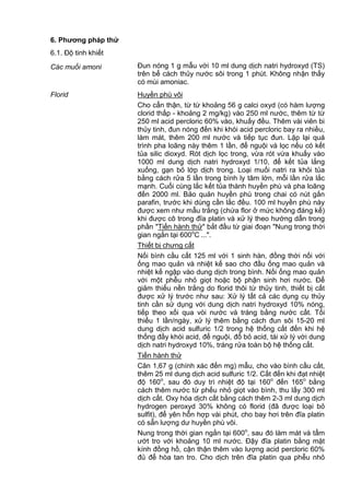 6. Phƣơng pháp thử
6.1. Độ tinh khiết
Các muối amoni Đun nóng 1 g mẫu với 10 ml dung dịch natri hydroxyd (TS)
trên bể cách thủy nước sôi trong 1 phút. Không nhận thấy
có mùi amoniac.
Florid Huyền phù vôi
Cho cẩn thận, từ từ khoảng 56 g calci oxyd (có hàm lượng
clorid thấp - khoảng 2 mg/kg) vào 250 ml nước, thêm từ từ
250 ml acid percloric 60% vào, khuấy đều. Thêm vài viên bi
thủy tinh, đun nóng đến khi khói acid percloric bay ra nhiều,
làm mát, thêm 200 ml nước và tiếp tục đun. Lặp lại quá
trình pha loãng này thêm 1 lần, để nguội và lọc nếu có kết
tủa silic dioxyd. Rót dịch lọc trong, vừa rót vừa khuấy vào
1000 ml dung dịch natri hydroxyd 1/10, để kết tủa lắng
xuống, gạn bỏ lớp dịch trong. Loại muối natri ra khỏi tủa
bằng cách rửa 5 lần trong bình ly tâm lớn, mỗi lần rửa lắc
mạnh. Cuối cùng lắc kết tủa thành huyền phù và pha loãng
đến 2000 ml. Bảo quản huyền phù trong chai có nút gắn
parafin, trước khi dùng cần lắc đều. 100 ml huyền phù này
được xem như mẫu trắng (chứa flor ở mức không đáng kể)
khi được cô trong đĩa platin và xử lý theo hướng dẫn trong
phần "Tiến hành thử" bắt đầu từ giai đoạn "Nung trong thời
gian ngắn tại 600o
C ...".
Thiết bị chưng cất
Nối bình cầu cất 125 ml với 1 sinh hàn, đồng thời nối với
ống mao quản và nhiệt kế sao cho đầu ống mao quản và
nhiệt kế ngập vào dung dịch trong bình. Nối ống mao quản
với một phễu nhỏ giọt hoặc bộ phận sinh hơi nước. Để
giảm thiểu nền trắng do florid thôi từ thủy tinh, thiết bị cất
được xử lý trước như sau: Xử lý tất cả các dụng cụ thủy
tinh cần sử dụng với dung dịch natri hydroxyd 10% nóng,
tiếp theo xối qua vòi nước và tráng bằng nước cất. Tối
thiểu 1 lần/ngày, xử lý thêm bằng cách đun sôi 15-20 ml
dung dịch acid sulfuric 1/2 trong hệ thống cất đến khi hệ
thống đầy khói acid, để nguội, đổ bỏ acid, tái xử lý với dung
dịch natri hydroxyd 10%, tráng rửa toàn bộ hệ thống cất.
Tiến hành thử
Cân 1,67 g (chính xác đến mg) mẫu, cho vào bình cầu cất,
thêm 25 ml dung dịch acid sulfuric 1/2. Cất đến khi đạt nhiệt
độ 160o
, sau đó duy trì nhiệt độ tại 160o
đến 165o
bằng
cách thêm nước từ phếu nhỏ giọt vào bình, thu lấy 300 ml
dịch cất. Oxy hóa dịch cất bằng cách thêm 2-3 ml dung dịch
hydrogen peroxyd 30% không có florid (đã được loại bỏ
sulfit), để yên hỗn hợp vài phút, cho bay hơi trên đĩa platin
có sẵn lượng dư huyền phù vôi.
Nung trong thời gian ngắn tại 600o
, sau đó làm mát và tẩm
ướt tro với khoảng 10 ml nước. Đậy đĩa platin bằng mặt
kính đồng hồ, cận thận thêm vào lượng acid percloric 60%
đủ để hòa tan tro. Cho dịch trên đĩa platin qua phễu nhỏ
 