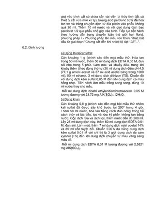 giọt vào bình cất có chứa sẵn vài viên bi thủy tinh (tất cả
thiết bị cất vừa mới xử lý), lượng acid percloric 60% để hoà
tan tro và tráng chuyển dịch từ đĩa platin vào phễu không
quá 20 ml. Thêm 10 ml nước và vài giọt dung dịch bạc
perclorat 1/2 qua phễu nhỏ giọt vào bình. Tiếp tục tiến hành
theo hướng dẫn trong chuyên luận thử giới hạn florid,
phương pháp I - Phương pháp lên màu với Thori nitrat, bắt
đầu từ giai đoạn "Chưng cất đến khi nhiệt độ đạt 135o
...".
6.2. Định lượng
a) Dạng Dodecahydrat
Cân khoảng 1 g (chính xác đến mg) mẫu thử. Hòa tan
trong 50 ml nước, thêm 50 ml dung dịch EDTA 0,05 M, đun
sôi nhẹ trong 5 phút. Làm mát, và khuấy đều, trong khi
khuấy thêm (theo đúng thứ tự) 20 ml dung dịch đệm pH 4,5
(77,1 g amoni acetat và 57 ml acid acetic băng trong 1000
ml), 50 ml ethanol, 2 ml dung dịch dithizon (TS). Chuẩn độ
với dung dịch kẽm sulfat 0,05 M đến khi dung dịch có màu
hồng nhạt. Tiến hành làm mẫu trắng song song, dùng 10
ml nước thay cho mẫu.
Mỗi ml dung dịch dinatri ethylendiamintetraacetat 0,05 M
tương đương với 23,72 mg AlK(SO4)2.12H2O.
b) Dạng khan
Cân khoảng 0,8 g (chính xác đến mg) bột mẫu thử nhôm
kali sulfat đã được sấy khô trước tại 200o
trong 4 giờ.
Thêm 50 ml nước, hòa tan bằng cách đun nóng trong bể
cách thủy và lắc đều, lọc và rửa kỹ phần không tan bằng
nước. Gộp dịch rửa và dịch lọc, thêm nước đến đủ 200 ml.
Lấy 25 ml dung dịch này, thêm 50 ml dung dịch EDTA 0,01
M, đun sôi. Làm mát, thêm 7 ml dung dịch natri acetat 14%
và 85 ml cồn tuyệt đối. Chuẩn EDTA dư bằng dung dịch
kẽm sulfat 0,01 M với chỉ thị là 3 giọt dung dịch da cam
xylenol (TS) đến khi dung dịch chuyển từ màu vàng sang
màu đỏ.
Mỗi ml dung dịch EDTA 0,01 M tương đương với 2,5821
mg AlK(SO4)2.
 