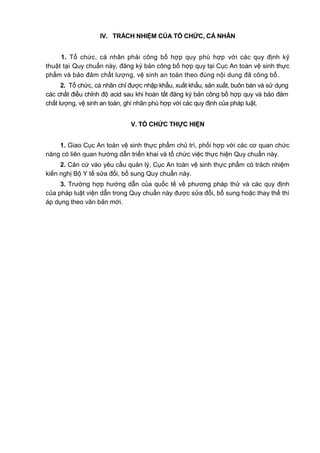 IV. TRÁCH NHIỆM CỦA TỔ CHỨC, CÁ NHÂN
1. Tổ chức, cá nhân phải công bố hợp quy phù hợp với các quy định kỹ
thuật tại Quy chuẩn này, đăng ký bản công bố hợp quy tại Cục An toàn vệ sinh thực
phẩm và bảo đảm chất lượng, vệ sinh an toàn theo đúng nội dung đã công bố.
2. Tổ chức, cá nhân chỉ được nhập khẩu, xuất khẩu, sản xuất, buôn bán và sử dụng
các chất điều chỉnh độ acid sau khi hoàn tất đăng ký bản công bố hợp quy và bảo đảm
chất lượng, vệ sinh an toàn, ghi nhãn phù hợp với các quy định của pháp luật.
V. TỔ CHỨC THỰC HIỆN
1. Giao Cục An toàn vệ sinh thực phẩm chủ trì, phối hợp với các cơ quan chức
năng có liên quan hướng dẫn triển khai và tổ chức việc thực hiện Quy chuẩn này.
2. Căn cứ vào yêu cầu quản lý, Cục An toàn vệ sinh thực phẩm có trách nhiệm
kiến nghị Bộ Y tế sửa đổi, bổ sung Quy chuẩn này.
3. Trường hợp hướng dẫn của quốc tế về phương pháp thử và các quy định
của pháp luật viện dẫn trong Quy chuẩn này được sửa đổi, bổ sung hoặc thay thế thì
áp dụng theo văn bản mới.
 