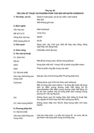 Phụ lục 25
YÊU CẦU KỸ THUẬT VÀ PHƢƠNG PHÁP THỬ ĐỐI VỚI NATRI HYDROXYD
1. Tên khác, chỉ số Sodium hydroxyde; xút ăn da; kiềm; natri hydrat
INS 524
ADI=không giới hạn
2. Định nghĩa
Tên hóa học Natri hydroxyd
Mã số C.A.S. 1310-73-2
Công thức hóa học NaOH
Khối lượng phân tử 40,00
3. Cảm quan Dạng viên, vảy, hình que, khối dễ chảy màu trắng, trắng
ngà hoặc các dạng khác.
4. Chức năng Chất điều chỉnh độ acid.
5. Yêu cầu kỹ thuật
5.1. Định tính
Độ tan Rất dễ tan trong nước; dễ tan trong ethanol.
Kiềm Dung dịch mẫu thử 1 trong 100 có phản ứng kiềm mạnh.
Natri Phải có phản ứng đặc trưng của natri.
5.2. Độ tinh khiết
Các hợp chất không tan
trong nước
Đạt yêu cầu (mô tả trong phần Phương pháp thử).
Carbonat Không được quá 3,0% tính theo natri carbonat.
Mỗi ml dung dịch acid sulfuric 1 N dùng để chuẩn độ dung
dịch từ điểm tương đương nhận biết bằng chỉ thị
phenolphtalein đến điểm tương đương nhận biết bằng chỉ
thị da cam methyl (mô tả trong phần định lượng) tương
đương với 106 mg Na2CO3.
Chì Không được quá 2,0 mg/kg (Xác định bằng kỹ thuật hấp
thụ nguyên tử thích hợp cho hàm lượng quy định).
5.3. Hàm lượng NaOH Không được thấp hơn 95,0% tổng lượng kiềm tính theo
NaOH.
6. Phƣơng pháp thử
6.1 Độ tinh khiết
Các hợp chất không tan
trong nước
Hoà tan hoàn toàn 1 g mẫu thử trong 20 ml nước cất sẽ
tạo thành một dung dịch trong và không màu.
 