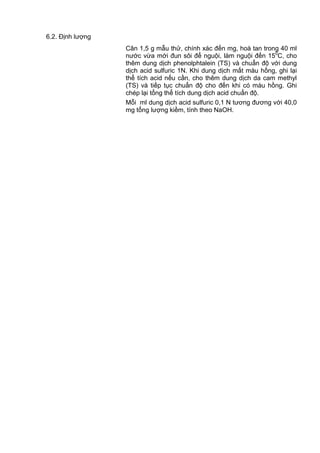 6.2. Định lượng
Cân 1,5 g mẫu thử, chính xác đến mg, hoà tan trong 40 ml
nước vừa mới đun sôi để nguội, làm nguội đến 150
C, cho
thêm dung dịch phenolphtalein (TS) và chuẩn độ với dung
dịch acid sulfuric 1N. Khi dung dịch mất màu hồng, ghi lại
thể tích acid nếu cần, cho thêm dung dịch da cam methyl
(TS) và tiếp tục chuẩn độ cho đến khi có màu hồng. Ghi
chép lại tổng thể tích dung dịch acid chuẩn độ.
Mỗi ml dung dịch acid sulfuric 0,1 N tương đương với 40,0
mg tổng lượng kiềm, tính theo NaOH.
 