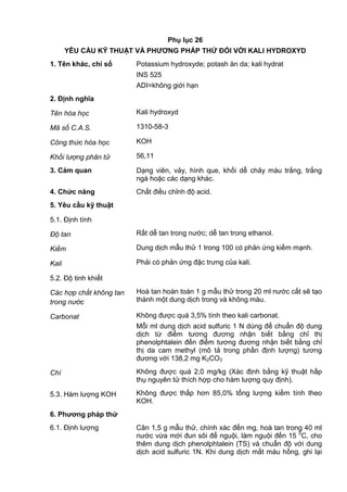 Phụ lục 26
YÊU CẦU KỸ THUẬT VÀ PHƢƠNG PHÁP THỬ ĐỐI VỚI KALI HYDROXYD
1. Tên khác, chỉ số Potassium hydroxyde; potash ăn da; kali hydrat
INS 525
ADI=không giới hạn
2. Định nghĩa
Tên hóa học Kali hydroxyd
Mã số C.A.S. 1310-58-3
Công thức hóa học KOH
Khối lượng phân tử 56,11
3. Cảm quan Dạng viên, vảy, hình que, khối dễ chảy màu trắng, trắng
ngà hoặc các dạng khác.
4. Chức năng Chất điều chỉnh độ acid.
5. Yêu cầu kỹ thuật
5.1. Định tính
Độ tan Rất dễ tan trong nước; dễ tan trong ethanol.
Kiềm Dung dịch mẫu thử 1 trong 100 có phản ứng kiềm mạnh.
Kali Phải có phản ứng đặc trưng của kali.
5.2. Độ tinh khiết
Các hợp chất không tan
trong nước
Hoà tan hoàn toàn 1 g mẫu thử trong 20 ml nước cất sẽ tạo
thành một dung dịch trong và không màu.
Carbonat Không được quá 3,5% tính theo kali carbonat.
Mỗi ml dung dịch acid sulfuric 1 N dùng để chuẩn độ dung
dịch từ điểm tương đương nhận biết bằng chỉ thị
phenolphtalein đến điểm tương đương nhận biết bằng chỉ
thị da cam methyl (mô tả trong phần định lượng) tương
đương với 138,2 mg K2CO3
Chì Không được quá 2,0 mg/kg (Xác định bằng kỹ thuật hấp
thụ nguyên tử thích hợp cho hàm lượng quy định).
5.3. Hàm lượng KOH Không được thấp hơn 85,0% tổng lượng kiềm tính theo
KOH.
6. Phƣơng pháp thử
6.1. Định lượng Cân 1,5 g mẫu thử, chính xác đến mg, hoà tan trong 40 ml
nước vừa mới đun sôi để nguội, làm nguội đến 15 0
C, cho
thêm dung dịch phenolphtalein (TS) và chuẩn độ với dung
dịch acid sulfuric 1N. Khi dung dịch mất màu hồng, ghi lại
 