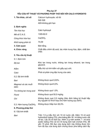 Phụ lục 27
YÊU CẦU KỸ THUẬT VÀ PHƢƠNG PHÁP THỬ ĐỐI VỚI CALCI HYDROXYD
1. Tên khác, chỉ số Calcium hydroxyde; vôi tôi
INS 526
ADI=không giới hạn
2. Định nghĩa
Tên hóa học Calci hydroxyd
Mã số C.A.S. 1305-62-0
Công thức hóa học Ca(OH)2
Khối lượng phân tử 74,09
3. Cảm quan Bột trắng.
4. Chức năng Chất điều chỉnh độ acid, tác nhân trung hòa, đệm, chất làm
chắc
5. Yêu cầu kỹ thuật
5.1. Định tính
Độ tan Khó tan trong nước, không tan trong ethanol, tan trong
glycerol.
Kiềm Mẫu thử có tính kiềm với giấy quỳ ướt.
Calci Phải có phản ứng đặc trưng của calci.
5.2. Độ tinh khiết
Bari Không được quá 0,03%.
Magnesi và các muối
kiềm
Không được quá 6,0%.
Tro không tan trong acid Không được quá 1,0%.
Florid Không được quá 50,0 mg/kg.
Chì Không được quá 2,0 mg/kg (Xác định bằng kỹ thuật hấp
thụ nguyên tử thích hợp cho hàm lượng quy định).
5.3. Hàm lượng Ca(OH)2 Không được thấp hơn 92,0%
6. Phƣơng pháp thử
6.1 Độ tinh khiết
Bari Trộn 1,5 g mẫu thử với 10 ml nước cất, thêm 15 ml acid
hydrocloric loãng (TS), pha loãng đến 30 ml bằng nước cất
và lọc. Lấy 20 ml dịch lọc, thêm 2 g natri acetat, 1 ml acid
acetic loãng (TS) và 0,5 ml dung dịch kali cromat (TS), để
yên 15 phút. Độ đục của dung dịch này không được lớn
hơn độ đục của dung dịch chứng được pha bằng cách lấy
 