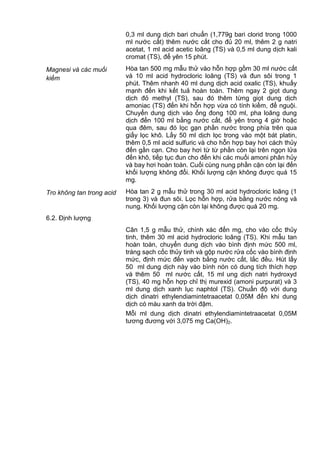 0,3 ml dung dịch bari chuẩn (1,779g bari clorid trong 1000
ml nước cất) thêm nước cất cho đủ 20 ml, thêm 2 g natri
acetat, 1 ml acid acetic loãng (TS) và 0,5 ml dung dịch kali
cromat (TS), để yên 15 phút.
Magnesi và các muối
kiềm
Hòa tan 500 mg mẫu thử vào hỗn hợp gồm 30 ml nước cất
và 10 ml acid hydrocloric loãng (TS) và đun sôi trong 1
phút. Thêm nhanh 40 ml dung dịch acid oxalic (TS), khuấy
mạnh đến khi kết tuả hoàn toàn. Thêm ngay 2 giọt dung
dịch đỏ methyl (TS), sau đó thêm từng giọt dung dịch
amoniac (TS) đến khi hỗn hợp vừa có tính kiềm, để nguội.
Chuyển dung dịch vào ống đong 100 ml, pha loãng dung
dịch đến 100 ml bằng nước cất, để yên trong 4 giờ hoặc
qua đêm, sau đó lọc gạn phần nước trong phía trên qua
giấy lọc khô. Lấy 50 ml dịch lọc trong vào một bát platin,
thêm 0,5 ml acid sulfuric và cho hỗn hợp bay hơi cách thủy
đến gần cạn. Cho bay hơi từ từ phần còn lại trên ngọn lửa
đến khô, tiếp tục đun cho đến khi các muối amoni phân hủy
và bay hơi hoàn toàn. Cuối cùng nung phần cặn còn lại đến
khối lượng không đổi. Khối lượng cặn không được quá 15
mg.
Tro không tan trong acid Hòa tan 2 g mẫu thử trong 30 ml acid hydrocloric loãng (1
trong 3) và đun sôi. Lọc hỗn hợp, rửa bằng nước nóng và
nung. Khối lượng cặn còn lại không được quá 20 mg.
6.2. Định lượng
Cân 1,5 g mẫu thử, chính xác đến mg, cho vào cốc thủy
tinh, thêm 30 ml acid hydrocloric loãng (TS). Khi mẫu tan
hoàn toàn, chuyển dung dịch vào bình định mức 500 ml,
tráng sạch cốc thủy tinh và gộp nước rửa cốc vào bình định
mức, định mức đến vạch bằng nước cất, lắc đều. Hút lấy
50 ml dung dịch này vào bình nón có dung tích thích hợp
và thêm 50 ml nước cất, 15 ml ung dịch natri hydroxyd
(TS), 40 mg hỗn hợp chỉ thị murexid (amoni purpurat) và 3
ml dung dịch xanh lục naphtol (TS). Chuẩn độ với dung
dịch dinatri ethylendiamintetraacetat 0,05M đến khi dung
dịch có màu xanh da trời đậm.
Mỗi ml dung dịch dinatri ethylendiamintetraacetat 0,05M
tương đương với 3,075 mg Ca(OH)2.
 