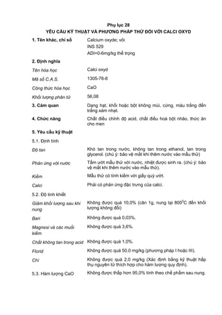 Phụ lục 28
YÊU CẦU KỸ THUẬT VÀ PHƢƠNG PHÁP THỬ ĐỐI VỚI CALCI OXYD
1. Tên khác, chỉ số Calcium oxyde; vôi
INS 529
ADI=0-6mg/kg thể trọng
2. Định nghĩa
Tên hóa học Calci oxyd
Mã số C.A.S. 1305-78-8
Công thức hóa học CaO
Khối lượng phân tử 56,08
3. Cảm quan Dạng hạt, khối hoặc bột không mùi, cứng, màu trắng đến
trắng xám nhạt.
4. Chức năng Chất điều chỉnh độ acid, chất điều hoà bột nhão, thức ăn
cho men
5. Yêu cầu kỹ thuật
5.1. Định tính
Độ tan Khó tan trong nước, không tan trong ethanol, tan trong
glycerol. (chú ý: bảo vệ mắt khi thêm nước vào mẫu thử)
Phản ứng với nước Tẩm ướt mẫu thử với nước, nhiệt được sinh ra. (chú ý: bảo
vệ mắt khi thêm nước vào mẫu thử).
Kiềm Mẫu thử có tính kiềm với giấy quỳ ướt.
Calci Phải có phản ứng đặc trưng của calci.
5.2. Độ tinh khiết
Giảm khối lượng sau khi
nung
Không được quá 10,0% (cân 1g, nung tại 8000
C đến khối
lượng không đổi)
Bari Không được quá 0,03%.
Magnesi và các muối
kiềm
Không được quá 3,6%.
Chất không tan trong acid Không được quá 1,0%.
Florid Không được quá 50,0 mg/kg (phương pháp I hoặc III).
Chì Không được quá 2,0 mg/kg (Xác định bằng kỹ thuật hấp
thụ nguyên tử thích hợp cho hàm lượng quy định).
5.3. Hàm lượng CaO Không được thấp hơn 95,0% tính theo chế phẩm sau nung.
 