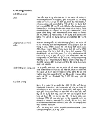 6. Phƣơng pháp thử
6.1 Độ tinh khiết
Bari Trộn cẩn thận 1,5 g mẫu thử với 10 ml nước cất, thêm 15
ml acid hydrocloric loãng (TS), pha loãng đến 30 ml bằng
nước cất và lọc. Lấy 20 ml dịch lọc, thêm 2 g natri acetat, 1
ml dung dịch acid acetic loãng (TS) và 0,5 ml dung dịch
kali cromat (TS), để yên 15 phút. Độ đục của dung dịch này
không được lớn hơn độ đục của dung dịch chứng được
chuẩn bị bằng cách lấy 0,3 ml dung dịch bari chuẩn (1,779
g bari clorid trong 1000 ml nước cất) thêm nước cất cho đủ
20 ml, thêm 2 g natri acetat, 1 ml dung dịch acid acetic
loãng (TS) và 0,5 ml dung dịch kali cromat (TS), để yên 15
phút.
Magnesi và các muối
kiềm
Hòa tan 500 mg mẫu thử vào hỗn hợp gồm 30 ml nước cất
và 10 ml dung dịch acid hydrocloric loãng (TS) và đun sôi
trong 1 phút. Thêm nhanh 40 ml dung dịch acid oxalic
(TS), khuấy mạnh. Thêm 2 giọt dung dịch đỏ methyl (TS),
sau đó trung hòa dung dịch bằng dung dịch amoniac (TS)
đến khi calci kết tủa hoàn toàn. Đun nóng hỗn hợp trên bể
cách thủy trong 1 giờ, để nguội, pha loãng đến 100 ml
bằng nước cất, trộn đều và lọc. Lấy 50 ml dịch lọc trong,
thêm từ từ 0,5 ml acid sulfuric đặc và cho hỗn hợp bay hơi
đến khô và nung đến khối lượng không đổi trong chén nung
platin (đã cân bì).
Chất không tan trong acid Tôi 5 g mẫu, trộn với 100 ml nước cất và thêm từng giọt
acid hydrocloric đến vừa đủ để hoà tan. Đun sôi hỗn hợp,
để nguội và thêm acid hydrocloric (nếu cần) để tạo môi
trường acid, lọc qua một chén lọc đã cân bì, rửa cặn bằng
nước cất đến khi hết clorid. Sấy ở 105 o
C trong 1 giờ, để
nguội và cân.
6.2 Định lượng
Nung 1 g mẫu thử ở nhiệt độ ~800 o
C đến khối lượng
không đổi. Cân chính xác lượng cặn và hòa tan trong 20
ml dung dịch acid hydrocloric loãng (TS). Để nguội dung
dịch, pha loãng với nước cất đến 500 ml và trộn đều. Hút
lấy 50 ml dung dịch này vào bình nón có dung tích thích
hợp và thêm 50 ml nước cất, 15 ml dung dịch natri
hydroxyd (TS), 40 mg hỗn hợp chỉ thị murexid và 3 ml
dung dịch xanh lục naphtol (TS). Chuẩn độ với dung dịch
dinatri ethylendiamintetraacetat 0,05M đến khi dung dịch có
màu xanh da trời đậm.
Mỗi ml dung dịch dinatri ethylendiamintetraacetat 0,05M
tương đương với 2,804 mg CaO.
 
